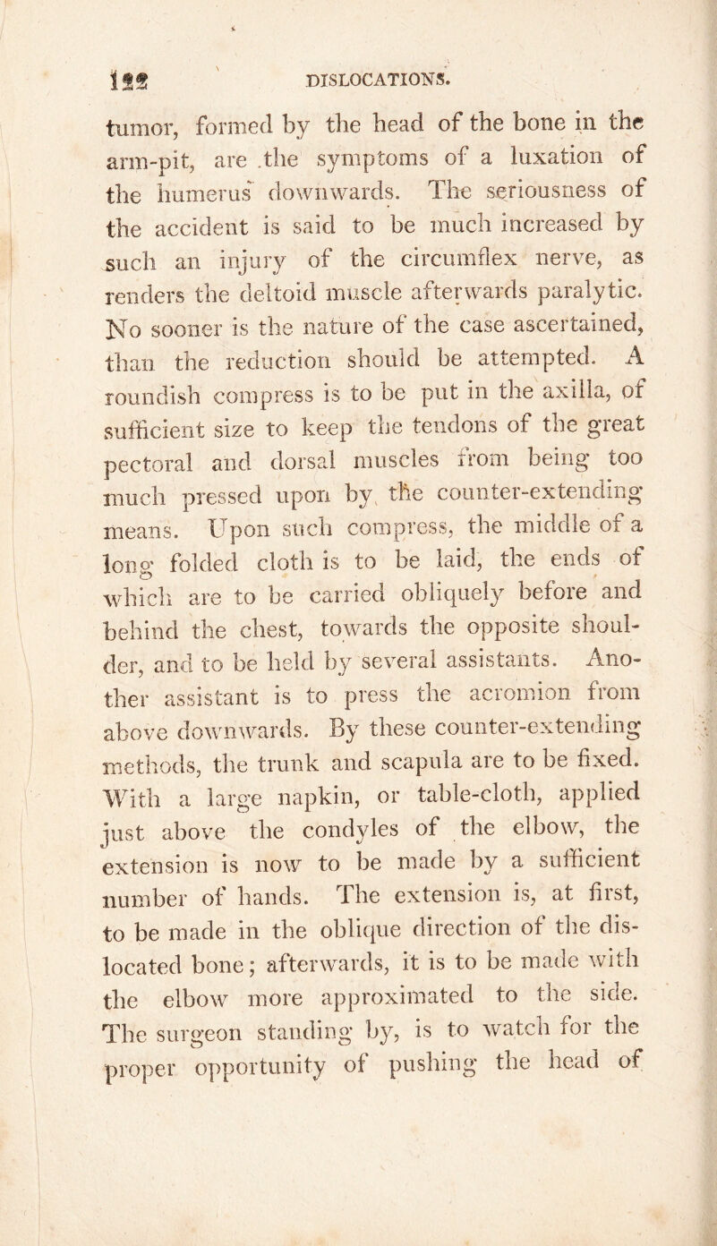 tumor, formed by the head of the bone in the arm-pit, are .the symptoms of a luxation of the humerus downwards. The seriousness of the accident is said to be much increased by such an injury of the circumflex nerve, as renders the deltoid muscle afterwards paralytic. No sooner is the nature of the case ascertained, than the reduction should be attempted. A roundish compress is to be put in the axilla, of sufficient size to keep the tendons of the great pectoral and dorsal muscles from being too much pressed upon by the counter-extending means. Upon such compress, the middle of a long folded cloth is to be laid, the ends of which are to be carried obliquely before and behind the chest, towards the opposite shoul- der, and to be held by several assistants. Ano- ther assistant is to press the acromion from above downwards. By these counter-extending methods, the trunk and scapula are to be fixed. With a large napkin, or table-cloth, applied just above the condyles of the elbow, the extension is now to be made by a sufficient number of hands. The extension is, at first, to be made in the oblique direction of the dis- located bone; afterwards, it is to be made with the elbow more approximated to the side. The surgeon standing by, is to watch tor the proper opportunity of pushing the head of