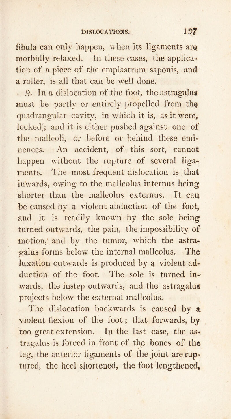 fibula can only happen, when its ligaments are morbidly relaxed. In these cases, the applica- tion of a piece of the emplastrum saponis, and a roller, is all that can be well done. 9. In a dislocation of the foot, the astragalus must be partly or entirely propelled from the quadrangular cavity, in which it is, as it were, locked ; and it is either pushed against one of the malleoli, or before or behind these emi- nances. An accident, of this sort, cannot happen without the rupture of several liga- ments. The most frequent dislocation is that inwards, owing to the malleolus interims being shorter than the malleolus externus. It can be caused by a violent abduction of the foot, and it is readily known by the sole being turned outwards, the pain, the impossibility of motion, and by the tumor, which the astra- galus forms below the internal malleolus. The luxation outwards is produced by a violent ad- duction of the foot. The sole is turned in- wards, the instep outwards, and the astragalus projects below the external malleolus. The dislocation backwards is caused by a violent flexion of the foot; that forwards, by too great extension. In the last case, the as^ tragalus is forced in front of the bones of the leg, the anterior ligaments of the joint are rup- tured, the heel shortened, the foot lengthened,