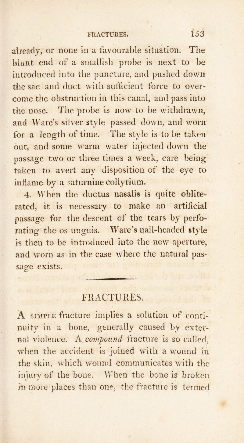 already, or none in a favourable situation. The blunt end of a smallish probe is next to be introduced into the puncture, and pushed down the sac and duct with sufficient force to over- come the obstruction in this canal, and pass into the nose. The probe is now to be withdrawn, and Ware’s silver style passed down, and worn for a length of time. The st}7le is to be taken out, and some warm water injected down the passage two or three times a week, care being- take n to avert any disposition of the eye to inflame by a saturnine collyrium. 4. When the ductus nasaiis is quite oblite- rated, it is necessary to make an artificial passage for the descent of the tears by perfo- rating the os unguis. Ware’s nail-headed style is then to be introduced into the new aperture, and worn as in the case where the natural pas- sage exists. FRACTURES. A simple fracture implies a solution of conti- nuity in a bone, generally caused by exter- nal violence. A compound fracture is so called, when the accident is joined with a wound in the skin, which wound communicates with the injury of the bone. When the bone is broken in more places than one, the fracture is termed