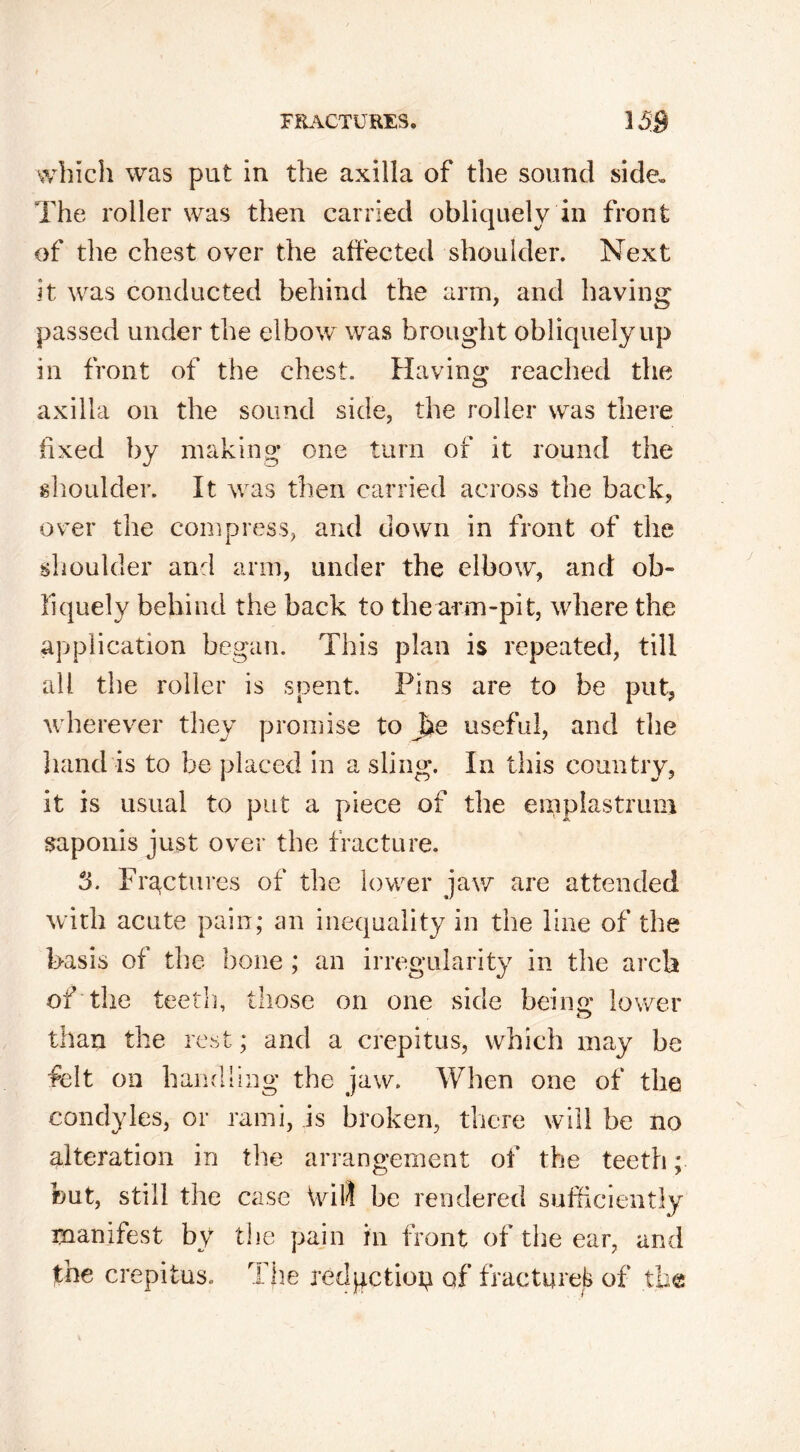 which was put in the axilla of the sound side. The roller was then carried obliquely in front of the chest over the affected shoulder. Next it was conducted behind the arm, and having passed under the elbow was brought obliquely up in front of the chest. Having reached the axilla on the sound side, the roller was there fixed by making one turn of it round the shoulder. It was then carried across the back, over the compress, and down in front of the shoulder and arm, under the elbow, and ob- liquely behind the back to thearm-pit, where the application began. This plan is repeated, till all the roller is spent. Pins are to be put, wherever they promise to J>e useful, and the hand is to be placed in a sling. In this country, it is usual to put a piece of the emplastrum saponis just over the fracture. 3. Fractures of the lower jaw are attended with acute pain; an inequality in the line of the basis of the bone ; an irregularity in the arch of the teeth, those on one side beino; lower than the rest; and a crepitus, which may be felt on handling the jaw. When one of the condyles, or rami, is broken, there will be no alteration in the arrangement of the teeth; but, still the case Will be rendered sufficiently manifest by the pain in front of the ear, and the crepitus. The redgetiop of fractured of the