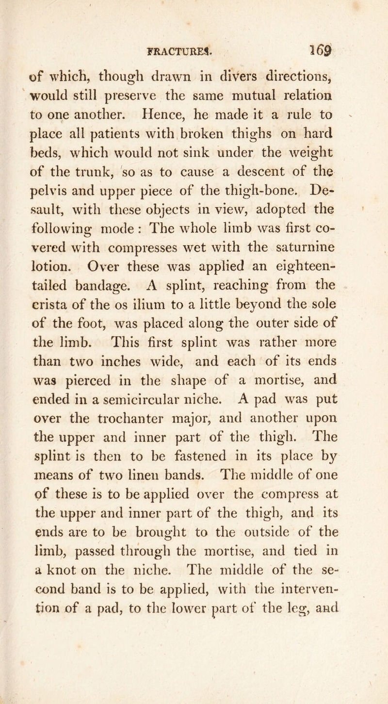 of which, though drawn in divers directions, would still preserve the same mutual relation to one another. Hence, he made it a rule to place all patients with broken thighs on hard beds, which would not sink under the weight of the trunk, so as to cause a descent of the pelvis and upper piece of the thigh-bone. De- sault, with these objects in view, adopted the following mode : The whole limb was first co- vered with compresses wet with the saturnine lotion. Over these was applied an eighteen- tailed bandage. A splint, reaching from the crista of the os ilium to a little beyond the sole of the foot, was placed along the outer side of the limb. This first splint was rather more than two inches wide, and each of its ends was pierced in the shape of a mortise, and ended in a semicircular niche. A pad was put over the trochanter major, and another upon the upper and inner part of the thigh. The splint is then to be fastened in its place by means of two linen bands. The middle of one of these is to be applied over the compress at the upper and inner part of the thigh, and its ends are to be brought to the outside of the limb, passed through the mortise, and tied in a knot on the niche. The middle of the se- cond band is to be applied, with the interven- tion of a pad, to the lower part of the leg, and