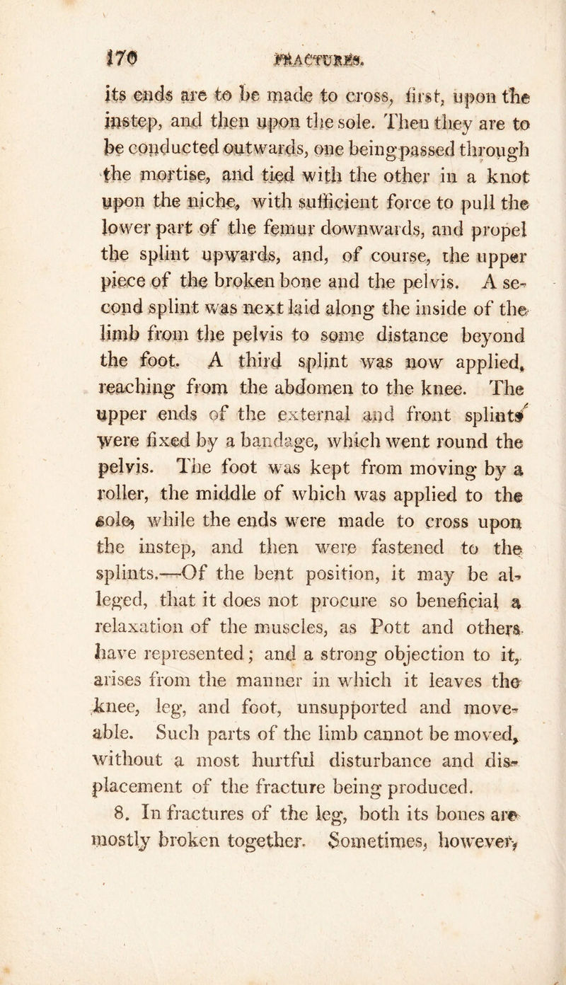 its ends are to be made to cross, first, upon the instep, and then upon the sole. Then they are to be conducted outwards, one being passed through the mortise, and tied with the other in a knot upon the niche, with sufficient force to pull the lower part of the femur downwards, and propel the splint upwards, and, of course, the upper piece of the broken bone and the pelvis. A se- cond splint w as next laid along the inside of the limb from the pelvis to some distance beyond the foot. A third splint was now applied* reaching from the abdomen to the knee. The upper ends of the external and front splint/ >vere fixed by a bandage, which went round the pelvis. The foot was kept from moving by a roller, the middle of which was applied to the $0!% while the ends were made to cross upon the instep, and then wrere fastened to the splints.—Of the bent position, it may be al- leged, that it does not procure so beneficial a relaxation of the muscles, as Pott and others have represented; and a strong objection to itr arises from the manner in which it leaves the knee, leg, and foot, unsupported and move- able. Such parts of the limb cannot be moved, without a most hurtful disturbance and dis- placement of the fracture being produced. 8. In fractures of the leg, both its bones are mostly broken together Sometimes, however