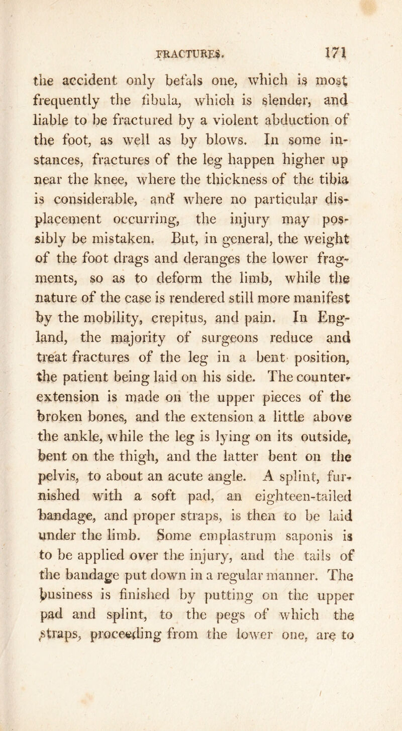 the accident only faefals one, which is most frequently the fibula, which is slender, and liable to be fractured by a violent abduction of the foot, as well as by blows. In some in- stances, fractures of the leg happen higher up near the knee, where the thickness of the tibia is considerable, and' where no particular dis- placement occurring, the injury may pos- sibly be mistaken. But, in general, the weight of the foot drags and deranges the lower frag- ments, so as to deform the limb, while the nature of the case is rendered still more manifest by the mobility, crepitus, and pain. In Eng- land, the majority of surgeons reduce and treat fractures of the leg in a bent position, the patient being laid on his side. The counter- extension is made on the upper pieces of the broken bones, and the extension a little above the ankle, while the leg is lying on its outside, bent on the thigh, and the latter bent on the pelvis, to about an acute angle. A splint, fur- nished with a soft pad, an eighteen-tailed bandage, and proper straps, is then to be laid under the limb. Some emplastrum saponis is to be applied over the injury, and the tails of the bandage put down in a regular manner. The business is finished by putting on the upper pad and splint, to the pegs of which the straps, proceeding from the lower one, are to