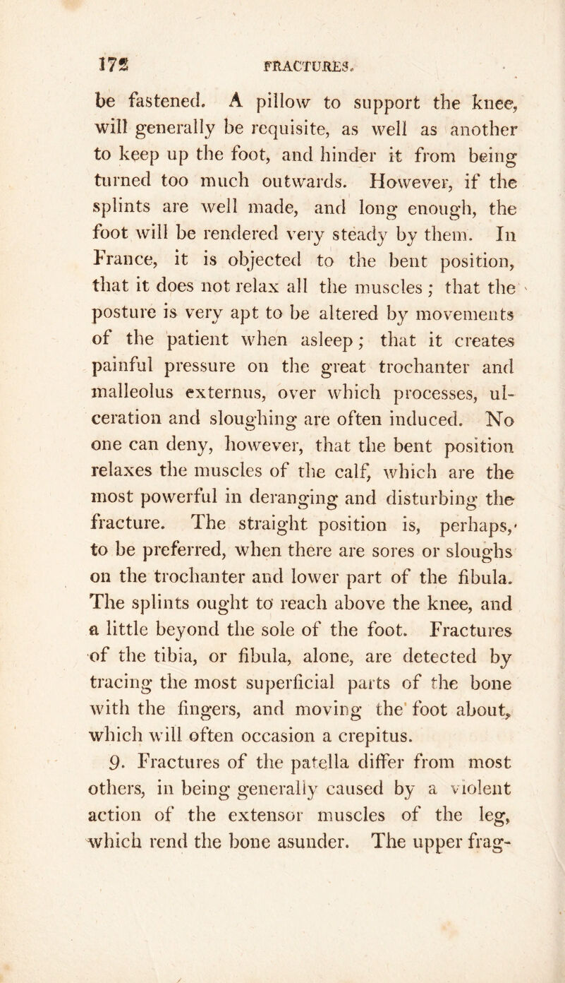 be fastened. A pillow to support the knee, will generally be requisite, as well as another to keep up the foot, and hinder it from being turned too much outwards. However, if the splints are well made, and long enough, the foot will be rendered very steady by them. In France, it is objected to the bent position, that it does not relax all the muscles ; that the ' posture is very apt to be altered by movements of the patient when asleep; that it creates painful pressure on the great trochanter and malleolus externus, over which processes, ul- ceration and sloughing are often induced. No one can deny, however, that the bent position relaxes the muscles of the calf, which are the most powerful in deranging and disturbing the fracture. Ihe straight position is, perhaps,* to be preferred, when there are sores or sloughs on the trochanter and lower part of the fibula. The splints ought to reach above the knee, and a little beyond the sole of the foot. Fractures of the tibia, or fibula, alone, are detected by tracing the most superficial parts of the bone with the fingers, and moving the foot about» which will often occasion a crepitus. 9- Fractures of the patella differ from most others, in being generally caused by a violent action of the extensor muscles of the leg, which rend the bone asunder. The upper frag-