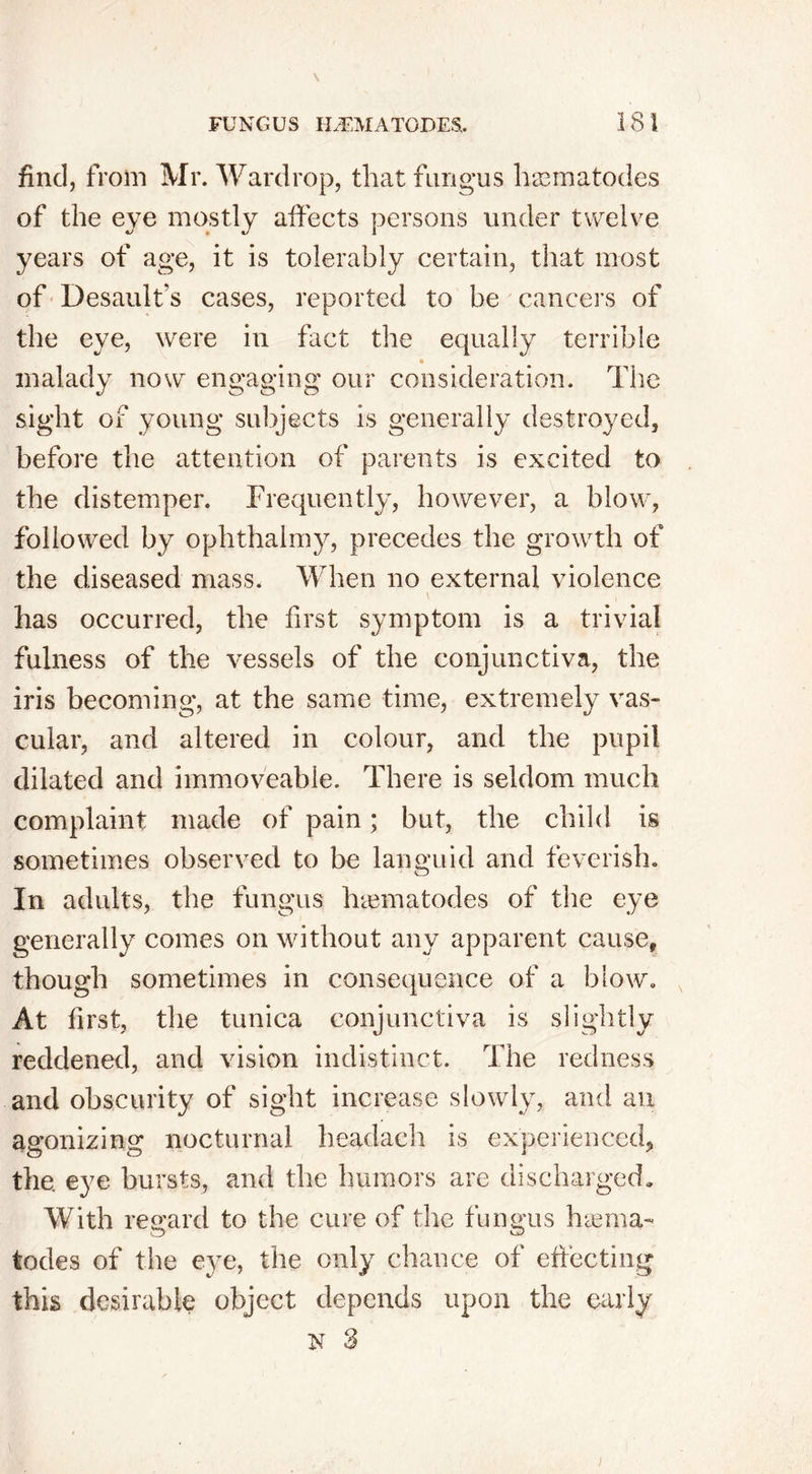 find, from Mr. Wardrop, that fungus hgematodes of the eye mostly affects persons under twelve years of age, it is tolerably certain, that most of Desault’s cases, reported to be cancers of the eye, were in fact the equally terrible % malady now engaging our consideration. The sight of young subjects is generally destroyed, before the attention of parents is excited to the distemper. Frequently, however, a blow, followed by ophthalmy, precedes the growth of the diseased mass. When no external violence has occurred, the first symptom is a trivial fulness of the vessels of the conjunctiva, the iris becoming, at the same time, extremely vas- cular, and altered in colour, and the pupil dilated and immoveable. There is seldom much complaint made of pain; but, the child is sometimes observed to be languid and feverish. In adults, the fungus haunatodes of the eye generally comes on without any apparent cause, though sometimes in consequence of a blow. At first, the tunica conjunctiva is slightly reddened, and vision indistinct. The redness and obscurity of sight increase slowly, and an agonizing nocturnal headach is experienced, the eye bursts, and the humors are discharged. With regard to the cure of the fungus haema- tches of the eye, the only chance of effecting this desirable object depends upon the early N 3