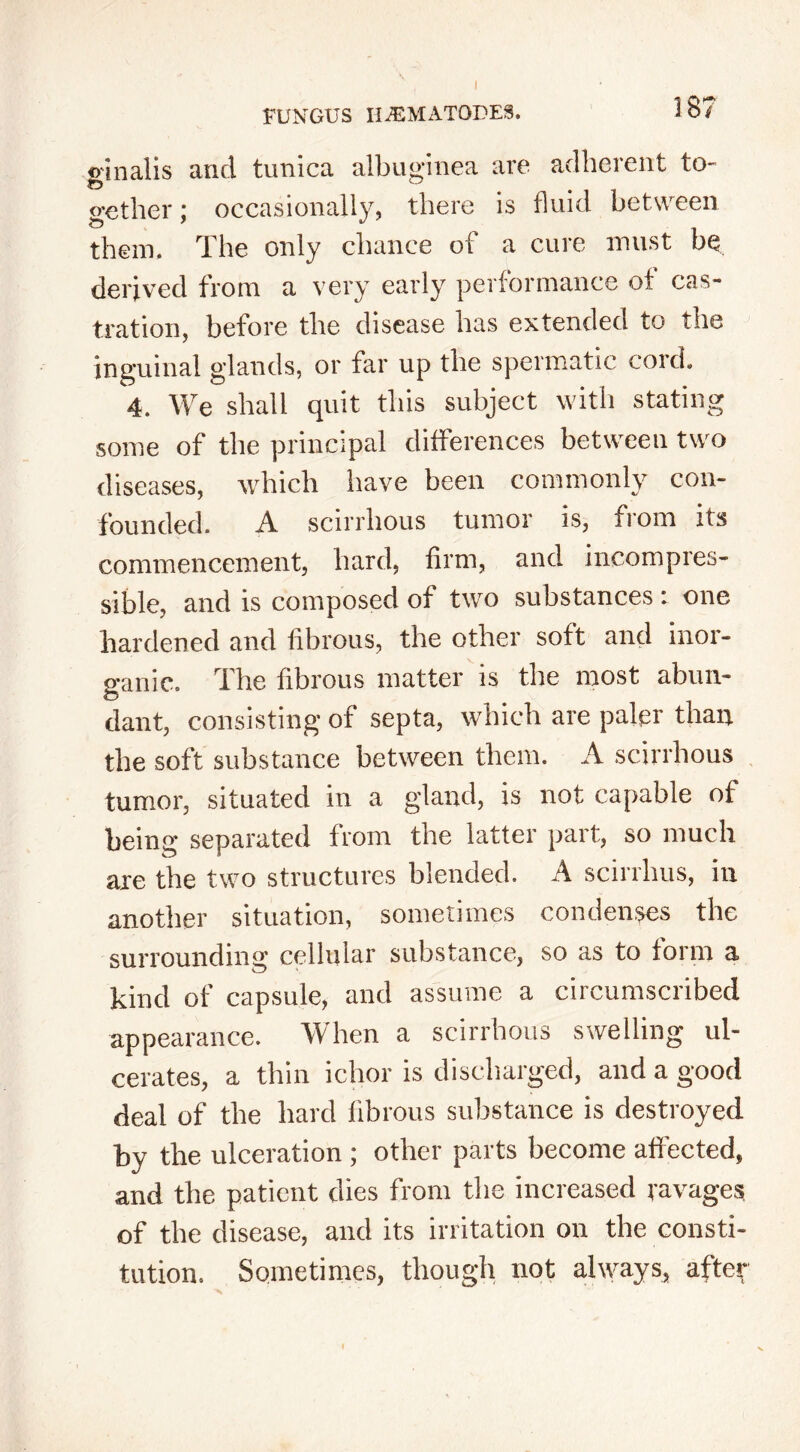 CfQ Cf$ inalis ether; them. and tunica albuginea are adherent to occasionally, there is fluid between The only chance of a cure must be derived from a very early performance of cas- tration, before the disease has extended to the inguinal glands, or far up the spermatic cord. 4. We shall quit this subject with stating some of the principal differences between two diseases, which have been commonly con- founded. A scirrhous tumor is, from its commencement, hard, firm, and incompres- sible, and is composed of two substances: one hardened and fibrous, the other soft and inor- ganic. The fibrous matter is the most abun- dant, consisting of septa, which are paler than the soft substance between them. A scirrhous tumor, situated in a gland, is not capable of being separated from the latter part, so much are the two structures blended. A scirrhus, in another situation, sometimes condenses the surrounding cellular substance, so as to form a kind of capsule, and assume a circumscribed appearance. When a scirrhous swelling ul- cerates, a thin ichor is discharged, and a good deal of the hard fibrous substance is destroyed by the ulceration; other parts become affected, and the patient dies from the increased ravages of the disease, and its irritation on the consti- tution. Sometimes, though not always, after