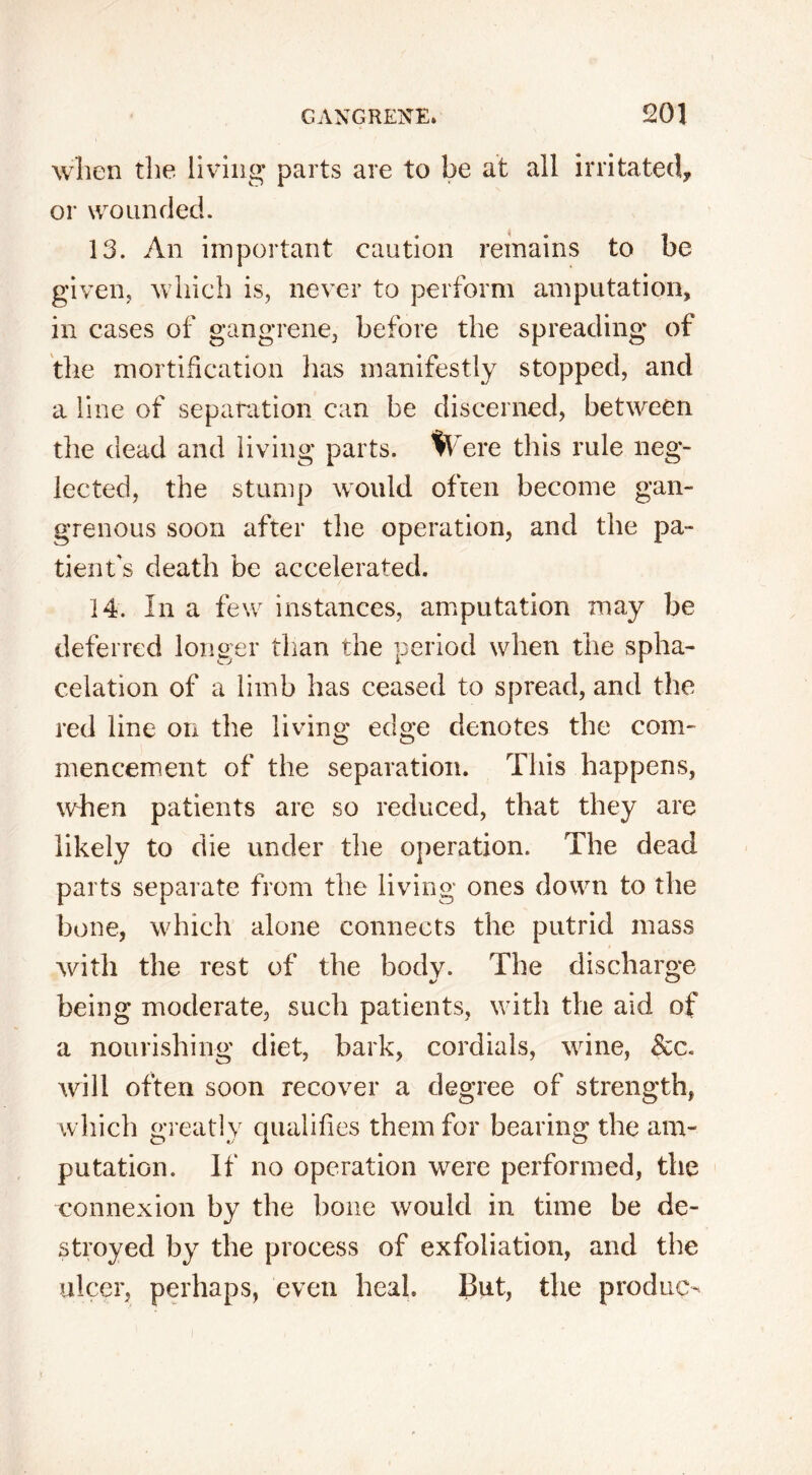 I GANGRENE. 201 when the living parts are to be at all irritated, or wounded. 13. An important caution remains to be given, which is, never to perform amputation, in cases of gangrene, before the spreading of the mortification has manifestly stopped, and a line of separation can be discerned, between the dead and living parts. Were this rule neg- lected, the stump would often become gan- grenous soon after the operation, and the pa- tient's death be accelerated. 14. In a few instances, amputation may be deferred longer than the period when the spha- celation of a limb has ceased to spread, and the red line on the living edge denotes the com- mencement of the separation. This happens, when patients are so reduced, that they are likely to die under the operation. The dead parts separate from the living ones down to the bone, which alone connects the putrid mass with the rest of the body. The discharge being moderate, such patients, with the aid of a nourishing diet, bark, cordials, wine, 8ca will often soon recover a degree of strength, which greatly qualifies them for bearing the am- putation. If no operation were performed, the connexion by the bone would in time be de- stroyed by the process of exfoliation, and the ulcer, perhaps, even heal. But, the produce