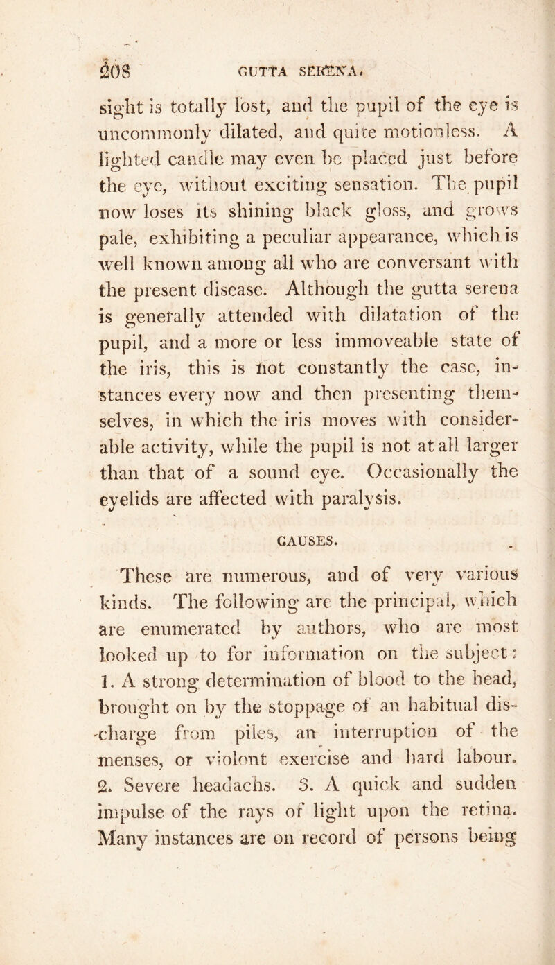 I sight is totally lost, and the pupil of the eye is uncommonly dilated, and quite motionless. A lighted candle may even be placed just before the eye, without exciting sensation. The pupil now loses its shining black gloss, and grows pale, exhibiting a peculiar appearance, which is well known among all who are conversant with the present disease. Although the gutta serena is generally attended with dilatation of the pupil, and a more or less immoveable state of the iris, this is not constantly the case, in- stances every now and then presenting them- selves, in which the iris moves with consider- able activity, while the pupil is not at all larger than that of a sound eye. Occasionally the eyelids are affected with paralysis. CAUSES. These are numerous, and of very various kinds. The following are the principal, which are enumerated by authors, who are most looked up to for information on the subject; 1. A strong determination of blood to the head, hi •ought on by the stoppage of an habitual dis- charge from piles, an interruption of the menses, or violent exercise and hard labour. % Severe lieadachs. 3. A quick and sudden impulse of the rays of light upon the retina. Many instances are on record of persons being