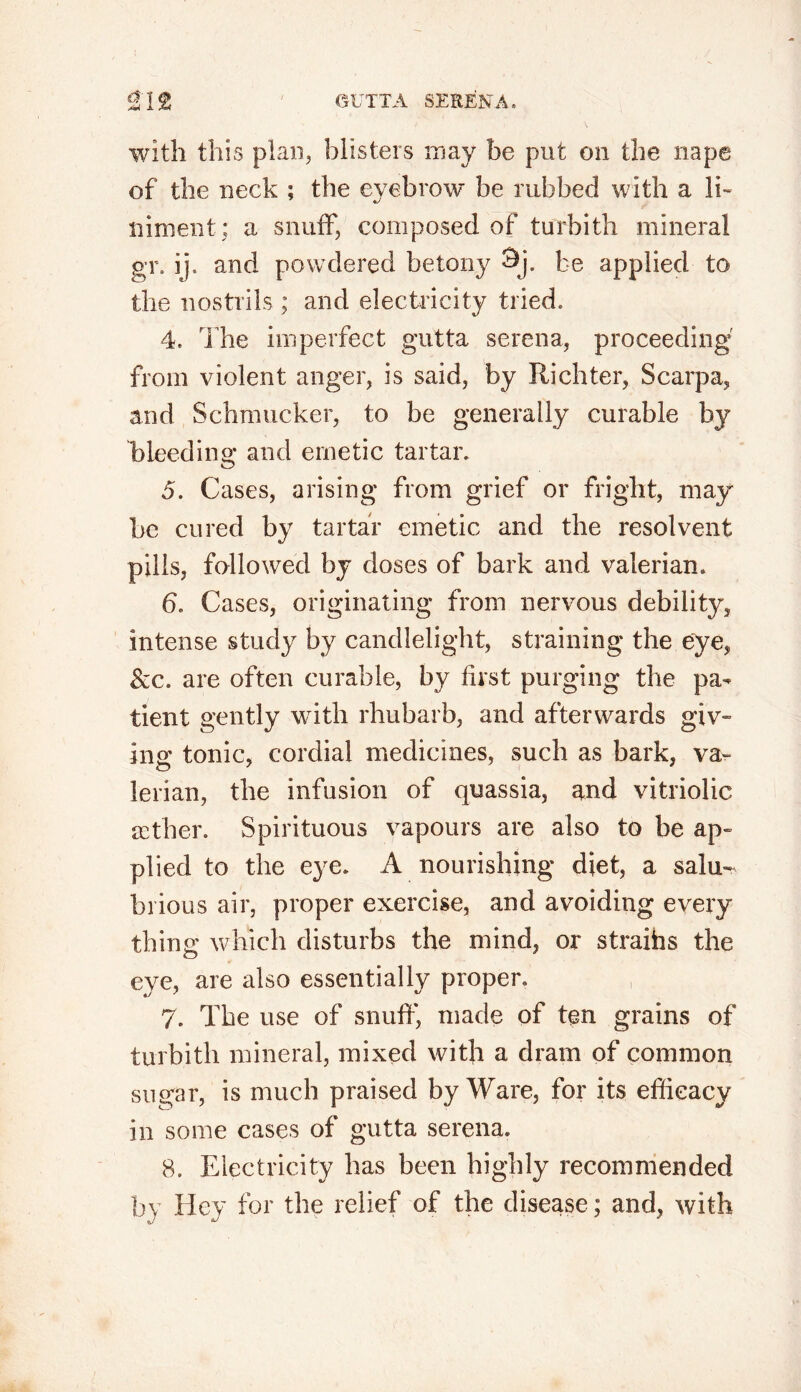 with this plan, blisters may be put on the nape of the neck ; the eyebrow be rubbed with a li- niment; a snuff, composed of turbith mineral gr. ij, and powdered be tony Sj. be applied to the nostrils ; and electricity tried, 4. The imperfect gutta serena, proceeding from violent anger, is said, by Richter, Scarpa, and Schrnucker, to be generally curable by bleeding and emetic tartar. 5. Cases, arising from grief or fright, may' be cured by tartar emetic and the resolvent pills, followed by doses of bark and valerian. 6. Cases, originating from nervous debility, intense study by candlelight, straining the eye, See. are often curable, by first purging the pa- tient gently with rhubarb, and afterwards giv- ing tonic, cordial medicines, such as bark, va- lerian, the infusion of quassia, and vitriolic tether. Spirituous vapours are also to be ap- plied to the eye. A nourishing diet, a salu- brious air, proper exercise, and avoiding every thing which disturbs the mind, or straihs the eye, are also essentially proper. 7. The use of snuff, made of ten grains of turbith mineral, mixed with a dram of common sugar, is much praised by Ware, for its efficacy in some cases of gutta serena. 8. Electricity has been highly recommended by Hey for the relief of the disease; and, with