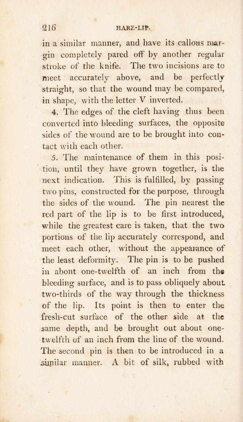 in a similar manner, and have its callous mar- gin completely pared off by another regular stroke of the knife. The two incisions are to meet accurately above, and be perfectly straight, so that the wound may be compared, in shape, with the letter V inverted. 4. The edges of the cleft having thus been converted into bleeding surfaces, the opposite sides of the wound are to be brought into con- tact with each other. 5. The maintenance of them in this posi- tion, until they have grown together, is the next indication. This is fulfilled, by passing two pins, constructed for the purpose, through the sides of the wound. The pin nearest the red part of the lip is to be first introduced, while the greatest care is taken, that the two portions of the lip accurately correspond, and meet each other, without the appearance of the least deformity. The pin is to be pushed in about one-twelfth of an inch from th@ bleeding surface, and is to pass obliquely about two-thirds of the way through the thickness of the lip. Its point is then to enter the fresh-cut surface of the other side at the same depth, and be brought out about one- twelfth of an inch from the line of the wound. The second pin is then to be introduced in a supilar manner. A bit of silk, rubbed with