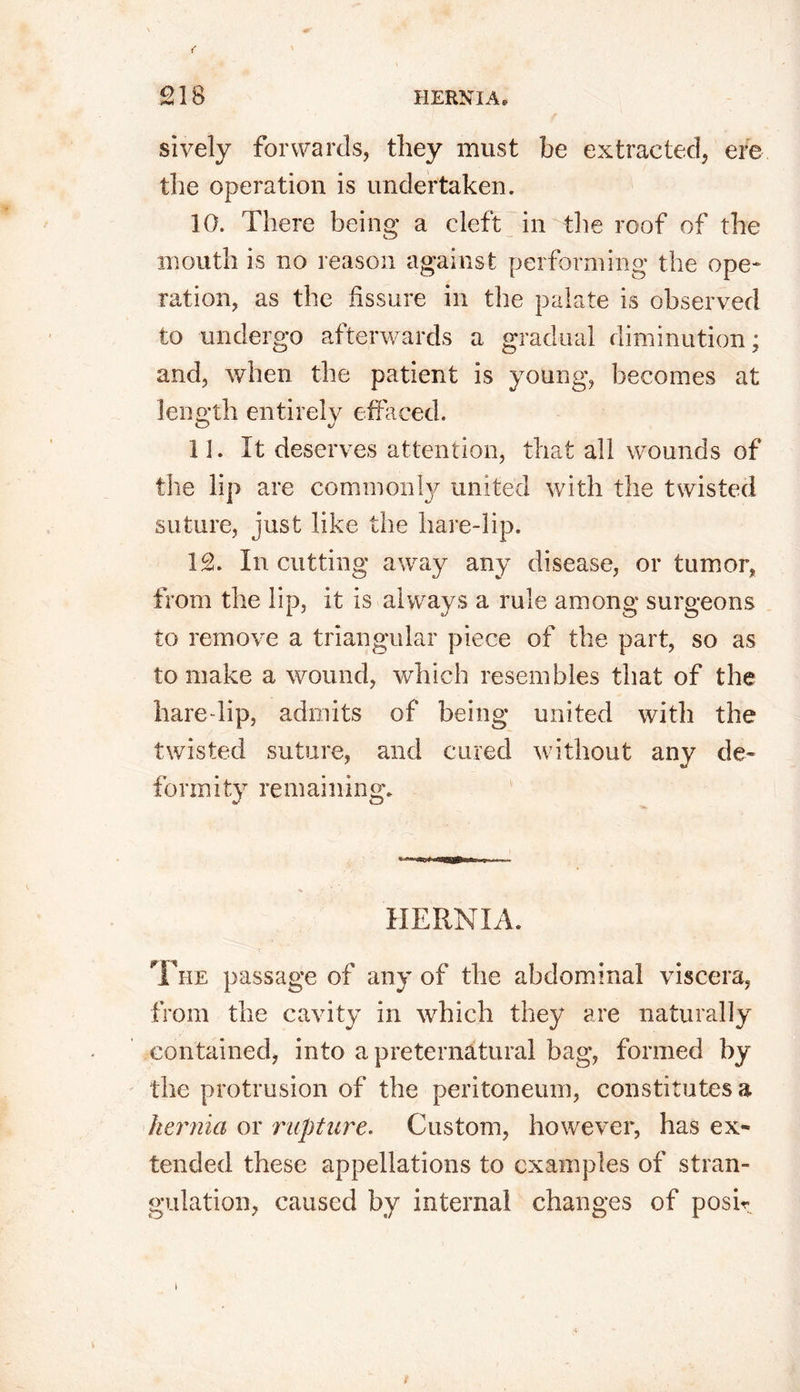 sively forwards, they must be extracted, ere the operation is undertaken. 10. There being a cleft in the roof of the mouth is no reason against performing the ope- ration, as the fissure in the palate is observed to undergo afterwards a gradual diminution; and, when the patient is young, becomes at length entirely effaced. 11. It deserves attention, that all wounds of the lip are commonly united with the twisted suture, just like the hare-lip. 1£. In cutting away any disease, or tumor, from the lip, it is always a rule among surgeons to remove a triangular piece of the part, so as to make a wound, which resembles that of the hare-lip, admits of being united with the twisted suture, and cured without any de- formity remaining. HERNIA. The passage of any of the abdominal viscera, from the cavity in which they are naturally contained, into a preternatural bag, formed by the protrusion of the peritoneum, constitutes a hernia or rupture. Custom, however, has ex- tended these appellations to examples of stran- gulation, caused by internal changes of posir i