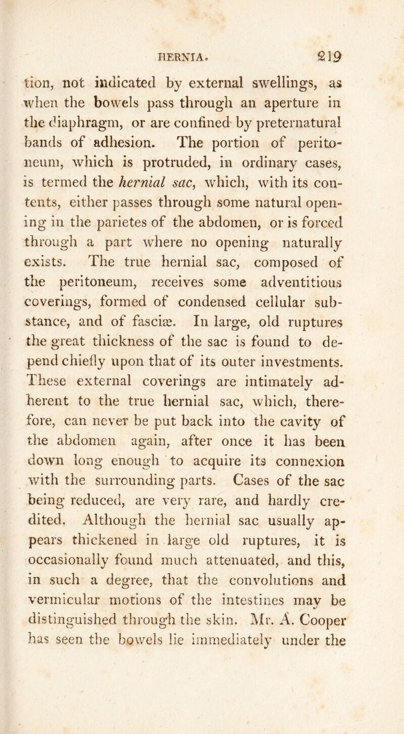 lion, not indicated by external swellings, as when the bowels pass through an aperture in the diaphragm, or are confined' by preternatural bands of adhesion. The portion of perito- neum, which is protruded, in ordinary cases, is termed the hernial sac, which, with its con- tents, either passes through some natural open- ing in the parietes of the abdomen, or is forced through a part where no opening naturally exists. The true hernial sac, composed of the peritoneum, receives some adventitious coverings, formed of condensed cellular sub- stance, and of fasciae. In large, old ruptures the great thickness of the sac is found to de- pend chiefly upon that of its outer investments. These external coverings are intimately ad- herent to the true hernial sac, which, there- fore, can never be put back into the cavity of the abdomen again, after once it has been down long enough to acquire its connexion with the surrounding parts. Cases of the sac being reduced, are very rare, and hardly cre- dited, Although the hernial sac usually ap- pears thickened in large old ruptures, it is occasionally found much attenuated, and this, in such a degree, that the convolutions and vermicular motions of the intestines may be distinguished through the skin. Mr. A. Cooper has seen the bowels lie immediately under the