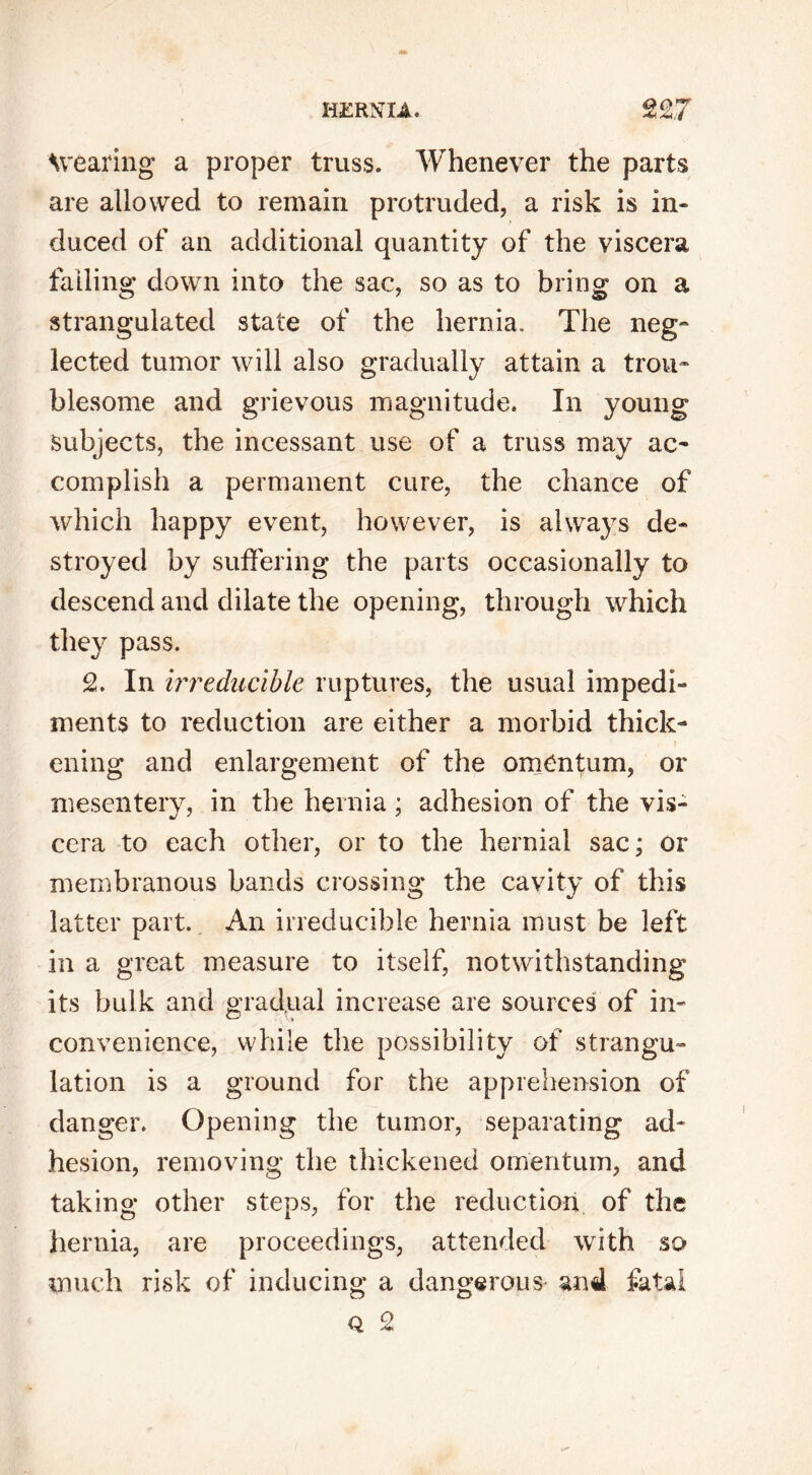 Wearing a proper truss. Whenever the parts are allowed to remain protruded, a risk is in- duced of an additional quantity of the viscera falling down into the sac, so as to bring on a strangulated state of the hernia. The neg- lected tumor will also gradually attain a trou- blesome and grievous magnitude. In young Subjects, the incessant use of a truss may ac- complish a permanent cure, the chance of which happy event, however, is always de- stroyed by suffering the parts occasionally to descend and dilate the opening, through which they pass. 2. In irreducible ruptures, the usual impedi- ments to reduction are either a morbid thick- ening and enlargement of the omentum, or mesentery, in the hernia; adhesion of the vis- cera to each other, or to the hernial sac; or membranous bands crossing the cavity of this latter part. An irreducible hernia must be left in a great measure to itself, notwithstanding its bulk and gradual increase are sources of in- convenience, while the possibility of strangu- lation is a ground for the apprehension of danger. Opening the tumor, separating ad- hesion, removing the thickened omentum, and taking other steps, for the reduction of the hernia, are proceedings, attended with so much risk of inducing a dangerous and fatal