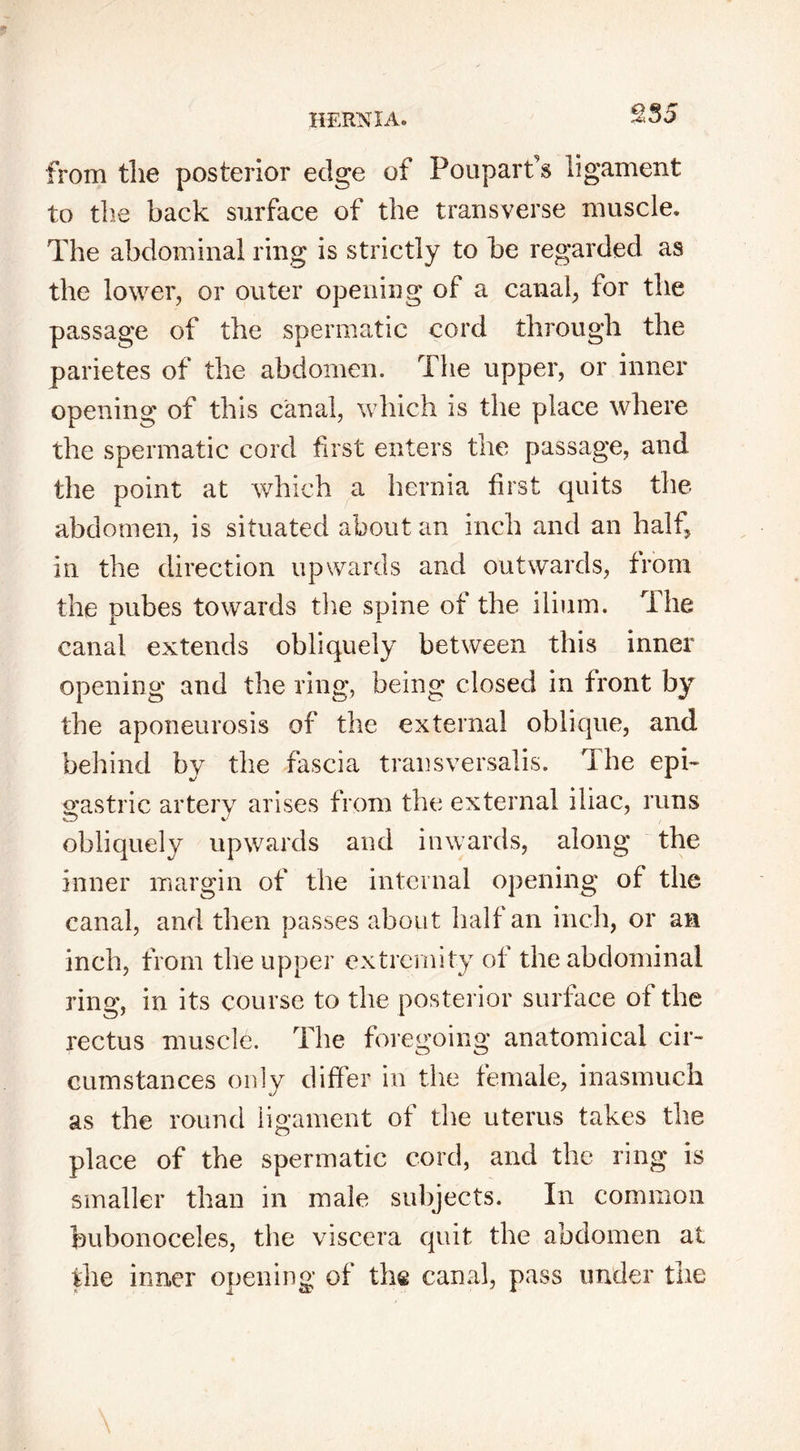 £35 from the posterior edge of Po up art's ligament to the back surface of the transverse muscle. The abdominal ring is strictly to be regarded as the lower, or outer opening of a canal, for the passage of the spermatic cord through the parietes of the abdomen. The upper, or inner opening of this canal, which is the place where the spermatic cord first enters the passage, and the point at which a hernia first quits the abdomen, is situated about an inch and an halt, in the direction upwards and outwards, from the pubes towards the spine of the ilium. The canal extends obliquely between this inner opening and the ring, being closed in front by the aponeurosis of the external oblique, and behind by the fascia transversalis. The epi- gastric artery arises from the external iliac, runs obliquely upwards and inwards, along the inner margin of the internal opening of the canal, and then passes about half an inch, or an inch, from the upper extremity of the abdominal ring, in its course to the posterior surface of the rectus muscle. The foregoing anatomical cir- cumstances only differ in the female, inasmuch as the round ligament of the uterus takes the place of the spermatic cord, and the ring is smaller than in male subjects. In common bubonoceles, the viscera quit the abdomen at the inner opening of the canal, pass under the