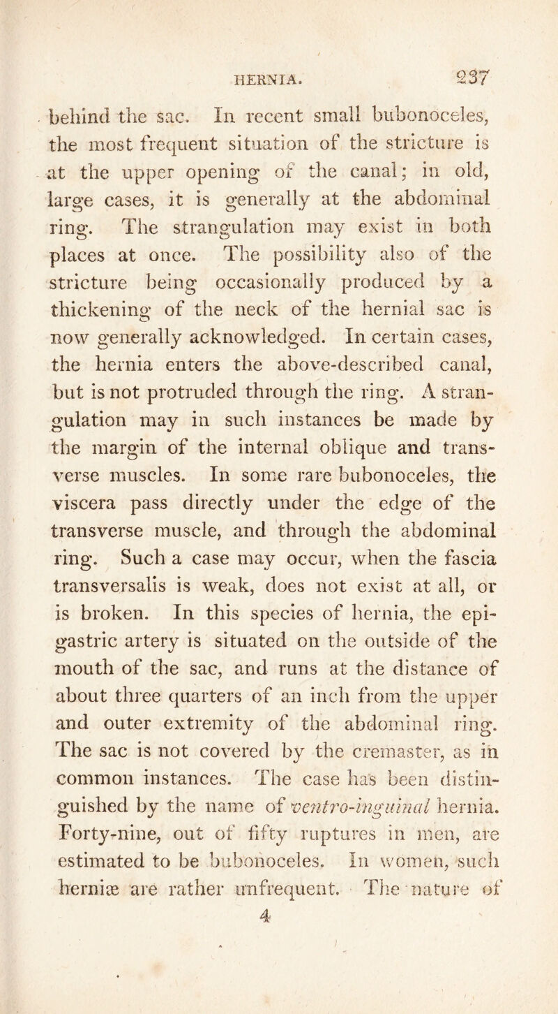 Q37 behind the sac. In recent small bubonoceles, the most frequent situation of the stricture is at the upper opening of the canal; in old, large cases, it is generally at the abdominal ring. The strangulation may exist in both places at once. The possibility also of the stricture being occasionally produced by a thickening of the neck of the hernial sac is now generally acknowledged. In certain cases, the hernia enters the above-described canal, but is not protruded through the ring. A stran- gulation may in such instances be made by the margin of the internal oblique and trans- verse muscles. In some rare bubonoceles, the viscera pass directly under the edge of the transverse muscle, and through the abdominal ring. Such a case may occur, when the fascia transversalis is weak, does not exist at all, or is broken. In this species of hernia, the epi- gastric artery is situated on the outside of the mouth of the sac, and runs at the distance of about three quarters of an inch from the upper and outer extremity of the abdominal ring. The sac is not covered by the cremaster, as in common instances. The case has been distin- guished by the name of ventro-inguiml hernia. Forty-nine, out of fifty ruptures in men, are estimated to be bubonoceles. In women, such he mice are rather unfrequent. The nature of 4