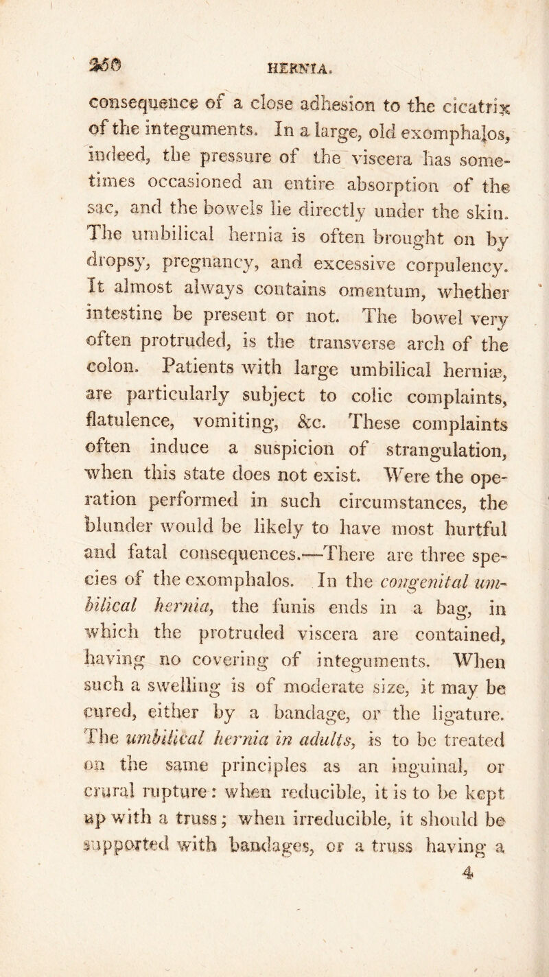 consequence of a dose adhesion to the cicatrix of the integuments. In a large, old exomphajos, indeed, the pressure of the viscera has some- times occasioned an entire absorption of the sac, and the bowels lie directly under the skim The umbilical hernia is often brought on by dropsy, pregnancy, and excessive corpulency. It almost always contains omentum, whether intestine be present or not. The bowel very often protruded, is the transverse arch of the colon. Patients with large umbilical hernise, are particularly subject to colic complaints, flatulence, vomiting, &c. These complaints often induce a suspicion of strangulation, when this state does not exist Were the ope- ration performed in such circumstances, the blunder would be likely to have most hurtful and fatal consequences.—There are three spe- cies of the exomphalos. In the congenital um- bilical hernia, the funis ends in a bam in O' which the protruded viscera are contained, having no covering of integuments. When such a swelling is of moderate size, it may be cured, either by a bandage, or the ligature. The umbilical hernia in adults, is to be treated on the same principles as an inguinal, or crural rupture: when reducible, it is to be kept up with a truss; when irreducible, it should be supported with bandages, or a truss having a