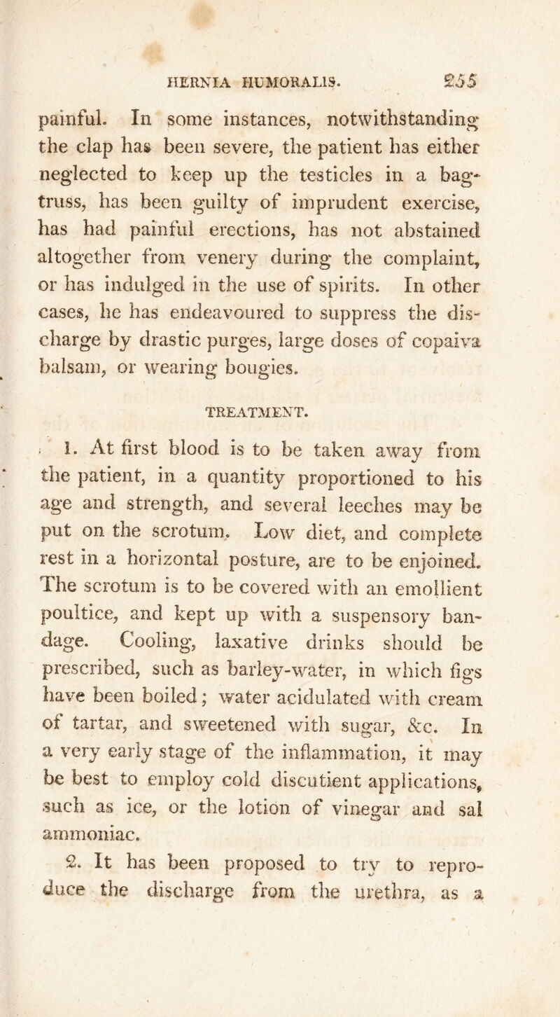 HERNIA H13M0RALIS. £55 painful. In some instances, notwithstanding the clap has been severe, the patient has either neglected to keep up the testicles in a bag- truss, has been guilty of imprudent exercise, has had painful erections, has not abstained altogether from venery during the complaint, or has indulged in the use of spirits. In other cases, he has endeavoured to suppress the dis- charge by drastic purges, large doses of copalva balsam, or wearing bougies. TREATMENT. ; 1. At first blood is to be taken away from the patient, in a quantity proportioned to his age and strength, and several leeches may be put on the scrotum. Low diet, and complete rest in a horizontal posture, are to be enjoined. The scrotum is to be covered with an emollient poultice, and kept up with a suspensory ban- dage. Cooling, laxative drinks should be prescribed, such as barley-water, in which figs have been boiled; water acidulated with cream of tartar, and sweetened with sugar, &c. In a very early stage of the inflammation, it may be best to employ cold discutient applications, such as ice, or the lotion of vinegar and sal ammoniac. £. It has been proposed to try to repro- duce the discharge from the urethra, as a