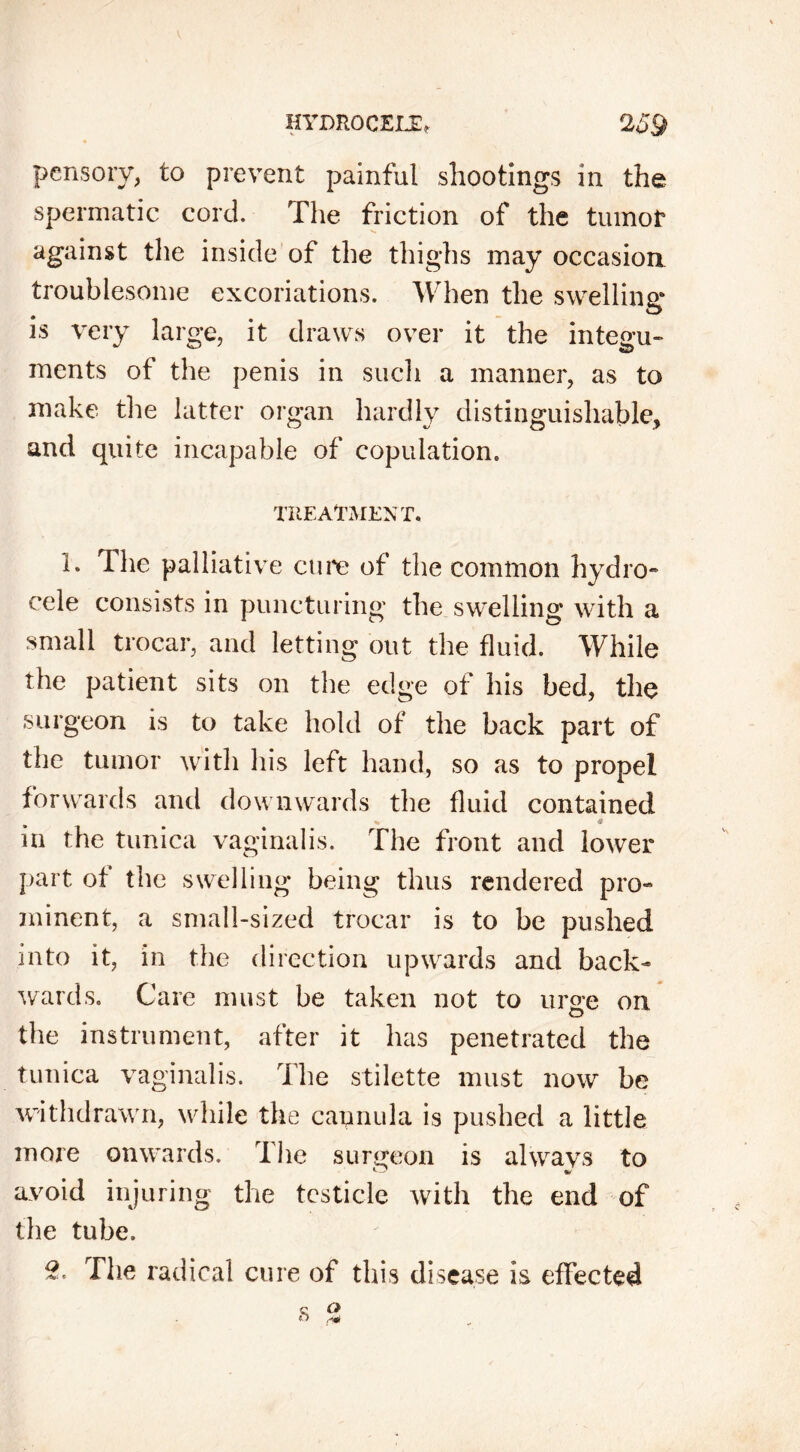 pensory, to prevent painful shootings in the spermatic cord. The friction of the tumor against the inside of the thighs may occasion troublesome excoriations. When the swelling* is very large, it draws over it the integu- ments of the penis in such a manner, as to make the latter organ hardly distinguishable, and quite incapable of copulation. TREATMENT. 1. The palliative cure of the common hydro- cele consists in puncturing the swelling with a small trocar, and letting out the fluid. While the patient sits on the edge of his bed, the surgeon is to take hold of the back part of the tumor with his left hand, so as to propel forwards and downwards the fluid contained % a in the tunica vaginalis. The front and lower part of the swelling being thus rendered pro- minent, a small-sized trocar is to be pushed into it, in the direction upwards and back- wards. Care must be taken not to urge on the instrument, after it has penetrated the tunica vaginalis. The stilette must now be withdrawn, while the cannula is pushed a little more onwards. The surgeon is alwavs to avoid injuring the testicle with the end of the tube. S. The radical cure of this disease is effected «s o