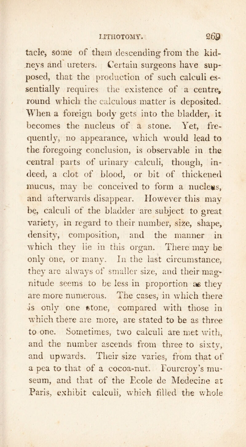 tacle, some of them descending from the kid- neys and ureters. Certain surgeons have sup- posed, that the production of such calculi es- sentially requires the existence of a centre* round which the calculous matter is deposited. When a foreign body gets into the bladder, it becomes the nucleus of a stone. Yet, fre- quently, no appearance, which would lead to the foregoing conclusion, is observable in the central parts of urinary calculi, though, in- deed, a clot of blood, or bit of thickened mucus, may be conceived to form a nucleus, and afterwards disappear. However this may bq, calculi of the bladder are subject to great variety, in regard to their number, size, shape, density, composition, and the manner in which they lie in this organ. There may be only one, or many. In the last circumstance, they are always of smaller size, and their mag- nitude seems to be less in proportion as they are more numerous. The cases, in which there Is only one fctone, compared with those in which there are more, are stated to be as three to one. Sometimes, two calculi are met with, and the number ascends from three to sixty, and upwards. Their size varies, from that of a pea to that of a cocoa-nut. Fourcroy’s mu- seum, and that of the Ecole de Medecine at Paris, exhibit calculi, which filled the whole