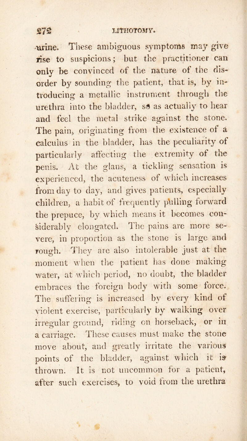 urine. These ambiguous symptoms may give rise to suspicions; but the practitioner can only be convinced of the nature of the dis- order by sounding the patient, that is, by in- troducing a metallic instrument through the urethra into the bladder, s6 as actually to bear and feel the metal strike against the stone. The pain, originating from the existence of a calculus in the bladder, has the peculiarity of particularly affecting the extremity of the penis. At the gians, a tickling sensation is experienced, the acuteness of which increases from day to day, and gives patients, especially children, a habit of frequently pulling forward the prepuce, by which means it becomes con- siderably elongated. The pains are more se- vere, in proportion as the stone is large and rough. They are also intolerable just at the moment when the patient has done making- water, at which period, no doubt, the bladder embraces the foreign body with some force. The suffering is increased by every kind of violent exercise, particularly by walking over irregular ground, riding on horseback, or in a carriage. These causes must make the stone O move about, and greatly irritate the various points of the bladder, against which it is- thrown. It is not uncommon for a patient, after such exercises, to void from the urethra