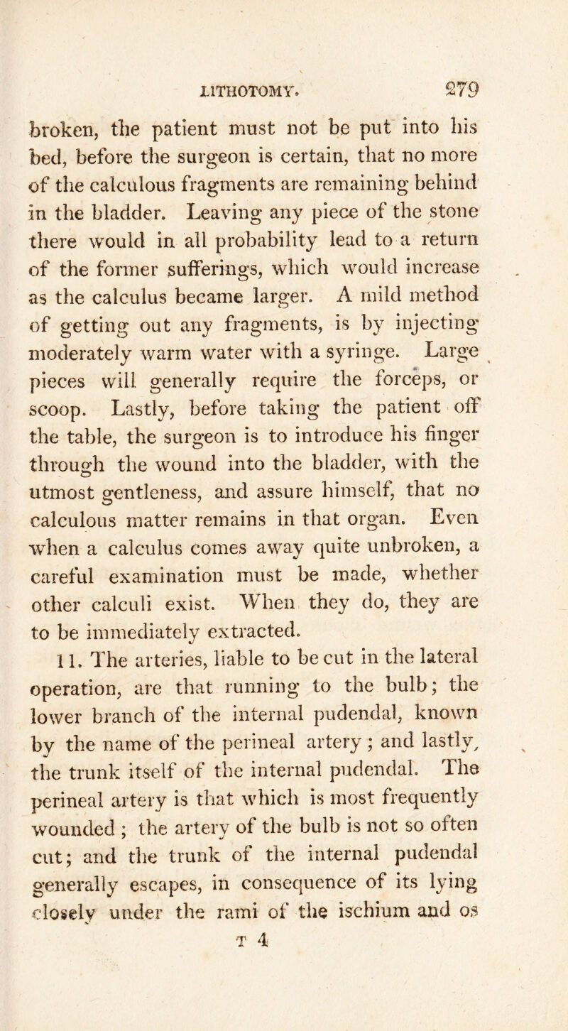 broken, the patient must not be put into his bed, before the surgeon is certain, that no more of the calculous fragments are remaining behind in the bladder. Leaving any piece of the stone there would in all probability lead to a return of the former sufferings, which would increase as the calculus became larger. A mild method of getting out any fragments, is by injecting moderately warm water with a syringe. Large pieces will generally require the forceps, or scoop. Lastly, before taking the patient ofr the table, the surgeon is to introduce his finger through the wound into the bladder, with the utmost gentleness, and assure himself, that no calculous matter remains in that organ. Even when a calculus comes away quite unbroken, a careful examination must be made, whether other calculi exist. When they do, they are to be immediately extracted. 11. The arteries, liable to be cut in the lateral operation, are that running to the bulb; the lower branch of the internal pudendal, known by the name of the perineal artery ; and lastly, the trunk itself of the internal pudendal. The perineal artery is that which is most frequently wounded ; the arterv of the bulb is not so often cut; and the trunk of the internal pudendal generally escapes, in consequence of its lying closely under the rami of the ischium and os