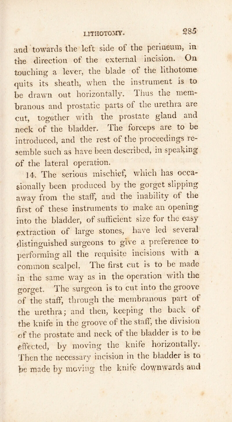 gss and towards the left side of tlie peiioeum, in the direction of the external incision* On touch mo* a lever, tlie blade of the lithotome quits its sheath, when the instrument is to be drawn out horizontally. TL hus the mem- branous and prostatic parts ot the urethia are cut, together with the prostate gland and neck of the bladder* The forceps are to be introduced, and the rest of the proceedings re- semble such as have been described, in speaking of the lateral operation. 14. The serious mischief, which has occa- sionally been produced by the gorget slipping away from the staff, and the inability of the first of these instruments to make an opening into the bladder, of sufficient size for the easy extraction of large stones, have led several distinguished surgeons to give a preference to performing all the requisite incisions with a common scalpel. ffhe first cut is to be made in the same way as in the operation with the gorget. The surgeon is to cut into the gioove of the staff, through the membranous part of the urethra; and then, keeping the back of the knife in the groove of the staff, the division of the prostate and neck of the bladder is to be effected, by moving the knife horizontally* Then the necessary incision in the bladder is to be made fay moving the knife downwaids and