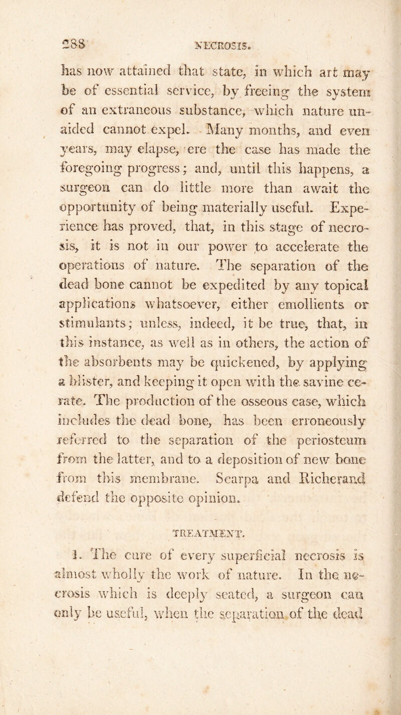 CSS has now attained that state, in which art may be of essential service, bv freeing the system of an extraneous substance, which nature un- aided cannot expel,. Many months, and even years, may elapse, ere the case has made the foregoing progress; and, until this happens, a surgeon can do little more than await the opportunity of being materially useful. Expe- rience has proved, that, in this stage of necro- sis, it is not in our power to accelerate the operations of nature. The separation of the dead bone cannot be expedited by any topical applications whatsoever, either emollients or stimulants; unless, indeed, it be true, that, in this instance, as well as in others, the action of the absorbents may be quickened, by applying a blister, and keeping it open with the, savine ce- rate. The production of the osseous ease, which includes the dead bone, lias been erroneously referred to the separation of the periosteum from the latter, and to. a deposition of new bone from this membrane. Scarpa and Richer and defend the opposite opinion. TREATMENT. 1. The cure of every superficial necrosis is almost wholly the work of nature. In the. ne- crosis which is deeply seated, a surgeon can only be useful, when the separation of the dead