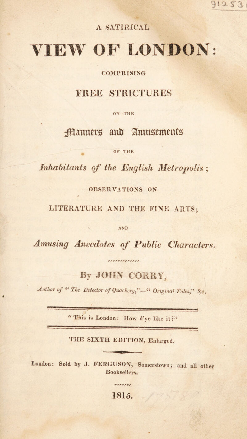 9IO.ST3 A SATIRICAL VIEW OF LONDON: COMPRISING FREE STRICTURES ON THE V planners anD amusements OF THE # Inhabitants of the English Metropolis ; OBSERVATIONS ON LITERATURE AND THE FINE ARTS; AND Amusing Anecdotes of Public Characters* By JOHN CORKY, Author of “The Detector of Quackery,”—« Original Talcs,” Sic, tl This is London: How d’ye like it?” THE SIXTH EDITION, Enlarged. London: Sold by J. FERGUSON, Somerstown; and all other Booksellers. 1815.