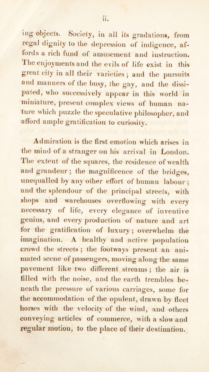 ing objects. Society, in all its gradations, from regal dignity io the depression of indigence, af- fords a rich fund of amusement and instruction. The enjoyments and the evils of life exist in this great city in all their varieties ; and the pursuits and manners ol the busy, the gay, and the dissi- pated, who successively appear in this world in miniature, present complex views of human na- ture which puzzle the speculative philosopher, and afford ample gratification to curiosity. Admiration is the first emotion which arises in the mind of a stranger on his arrival in London. The extent of the squares, the residence of wealth and grandeur; the magnificence of the bridges, unequalled by any other effort of human labour ; and the splendour of the principal streets, with shops and warehouses overflowing with every necessary of life, every elegance of inventive genius, and every production of nature and art for the gratification of luxury; overwhelm the imagination. A healthy and active population crowd the streets ; the footways present an ani- mated scene of passengers, moving along the same pavement like two different streams ; the air is filled with the noise, and the earth trembles be- neath the pressure of various carriages, some for the accommodation of the opulent, drawn by fleet horses with the velocity of the wind, and others conveying articles of commerce, with a slow and regular motion, to the place of their destination.