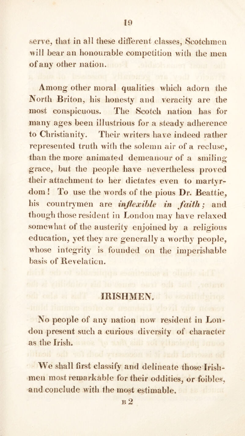 serve., that in all these different classes, Scotchmen will bear an honourable competition with the men of any other nation. Among other moral qualities which adorn the North Briton, his honesty and veracity are the most conspicuous. The Scotch nation has for many ages been illustrious for a steady adherence to Christianity. Their writers have indeed rather represented truth witli the solemn air of a recluse, than the more animated demeanour of a smiling; grace, but the people have nevertheless proved their attachment to her dictates even to martyr- dom ! To use the words of the pious Dr. Beattie, his countrymen are inflexible in faith; and though those resident in London may have relaxed somewhat of the austerity enjoined by a religious education, yet they are generally a worthy people, whose integrity is founded on the imperishable basis of Revelation. IRISHMEN. No people of any nation now resident in Lon- don present such a curious diversity of character as the Irish. We shall first classify and delineate those Irish- men most remarkable for their oddities, or foibles, and conclude with the most estimable. b 2