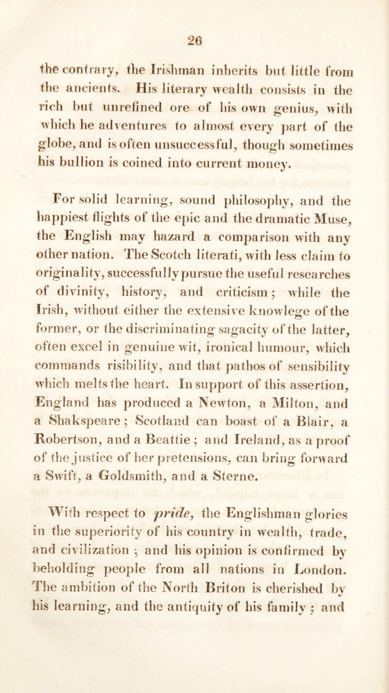 the contrary, the Irishman inherits but little from the ancients. His literary wealth consists in the rich but unrefined ore of his own genius, with which he adventures to almost every part of the globe, and is often unsuccessful, though sometimes his bullion is coined into current money. For solid learning, sound philosophy, and the happiest flights of tiie epic and the dramatic Muse, the English may hazard a comparison with any other nation. The Scotch literati, with less claim to originality, successfully pursue the useful researches of divinity, history, and criticism; while the Irish, without either the extensive knowlege of the former, or the discriminating sagacity of the latter, often excel in genuine wit, ironical humour, which commands risibility, and that pathos of sensibility which melts the heart. In support of this assertion, England has produced a Newton, a Milton, and a Shakspeare ; Scotland can boast of a Blair, a Robertson, and a Beattie ; and Ireland, as a proof of the justice of her pretensions, can bring forward a Swift, a Goldsmith, and a Sterne. With respect to pride, the Englishman glories in the superiority of his country in wealth, trade, and civilization ^ and his opinion is confirmed by beholding people from all nations in London. The ambition of the North Briton is cherished by Ills learning, and the antiquity of his family ; and