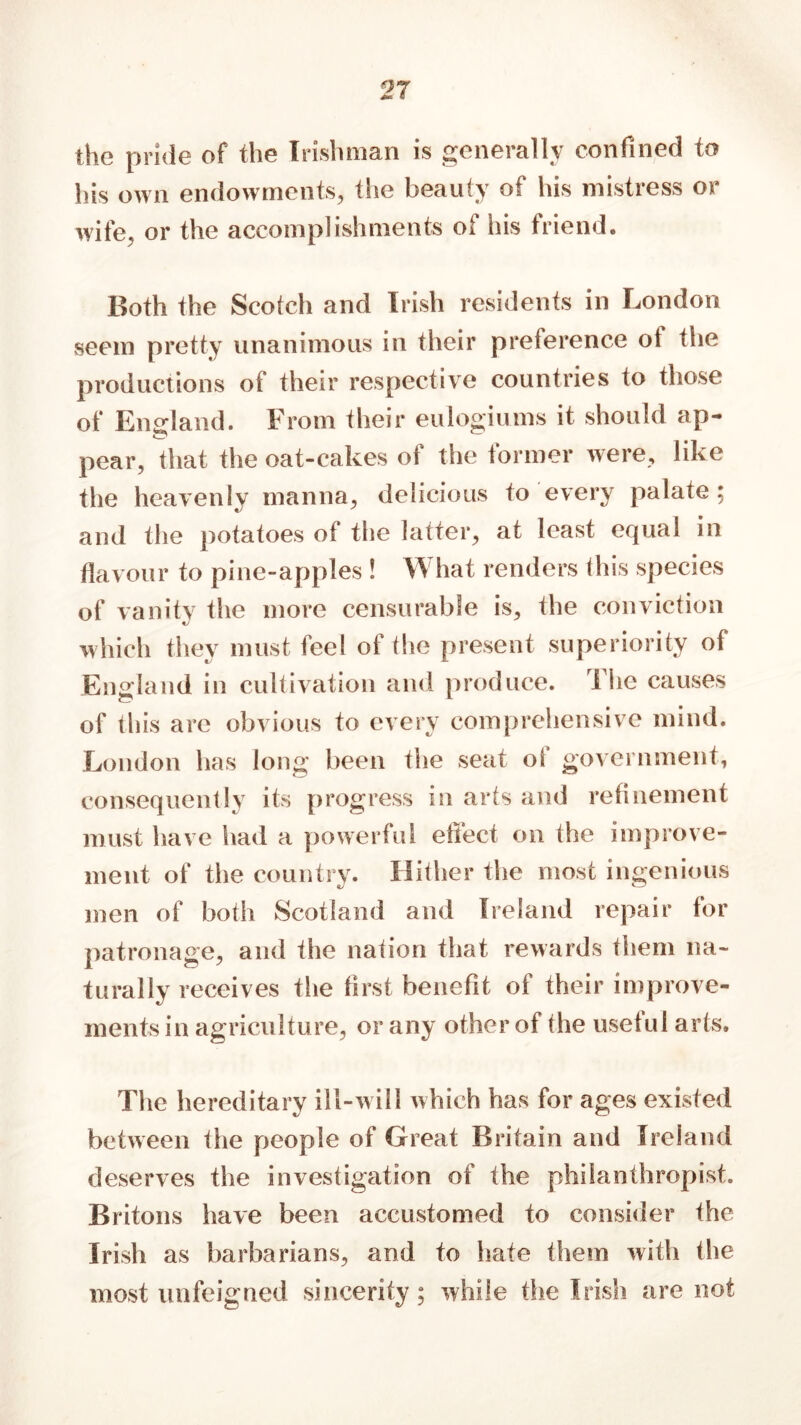 the pride of the Irishman is generally confined to his own endowments, the beauty of his mistress or wife, or the accomplishments of his friend. Both the Scotch and Irish residents in London seem pretty unanimous in their preference ot the productions of their respective countries to those of England. From their eu login ms it should ap- pear, that the oat-cakes of the former were, like the heavenlv manna, delicious to every palate; and the potatoes of the latter, at least equal in flavour to pine-apples ! What renders this species of vanity the more censurable is, the conviction which they must feel of the present superiority of England in cultivation and produce. The causes of this are obvious to every comprehensive mind. London has long been the seat of government, consequently its progress in arts and refinement must have had a powerful effect on the improve- ment of the country. Hither the most ingenious men of both Scotland and Ireland repair for patronage, and the nation that rewards them na- turally receives the first benefit of their improve- ments in agriculture, or any other of the useful arts. The hereditary ill-will which has for ages existed between the people of Great Britain and Ireland deserves the investigation of the philanthropist. Britons have been accustomed to consider the Irish as barbarians, and to hate them with the most unfeigned sincerity; while the Irish are not