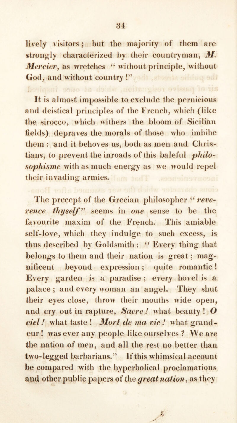 lively visitors; but the majority of them are strongly characterized by their countryman, 31. Merrier, as wretches 44 without principle, without God, and without country !” It is almost impossible to exclude the pernicious and deistical principles of the French, which (like the sirocco, which withers the bloom of Sicilian fields) depraves the morals of those who imbibe them : and it behoves us, both as men and Chris- tians, to prevent the inroads of this baleful philo- sopliisme with as much energy as we would repel their invading armies. The precept of the Grecian philosopher 44 reve- rence thyself ” seems in one sense to be the favourite maxim of the French. This amiable self-love, which they indulge to such excess, is thus described by Goldsmith : 44 Every thing that belongs to them and their nation is great; mag- nificent beyond expression ; quite romantic ! Every garden is a paradise; every hovel is a palace ; and every woman an angel. They shut their eyes close, throw their mouths wide open, and cry out in rapture, Sacre ! what beauty ! O riel! what taste ! 3Iort de ma vie ! what grand- eur ! Avas ever any people like ourselves ? We are the nation of men, and all the rest no better than two-legged barbarians.” If this whimsical account be compared with the hyperbolical proclamations and other public papers of the great nation, as they