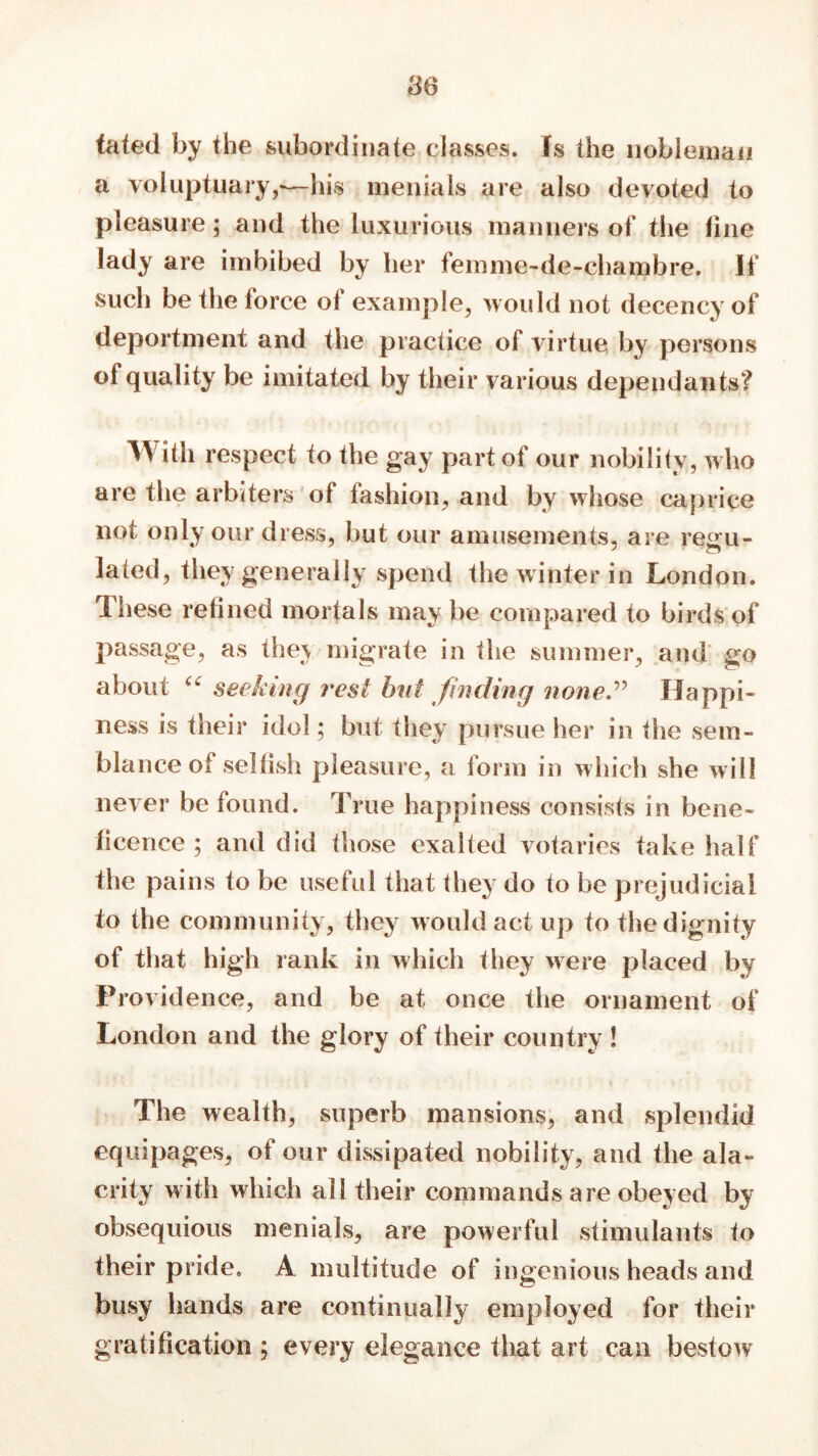 86 tated by the subordinate classes. Is the nobleman a voluptuary—his menials are also devoted to pleasure; and the luxurious manners of the line lady are imbibed by her femme-de-chambre. If such be the force of example, would not decency of deportment and the practice of virtue by persons of quality be imitated by their various dependants? With respect to the gay part of our nobility, who are the arbiters of fashion, and by whose caprice not only our dress, but our amusements, are regu- lated, they generally spend the winter in London. These refined mortals may be compared to birds of passage, as the\ migrate in the summer, and <ro about ££ seeking rest hut finding none.” Happi- ness is their idol; but they pursue her in the sem- blance of selfish pleasure, a form in which she will never be found. True happiness consists in bene- ficence ; and did those exalted votaries take half the pains to be useful tiiat they do to be prejudicial to the community, they would act up to the dignity of that high rank in which they were placed by Providence, and be at once the ornament of London and the glory of their country ! The wealth, superb mansions, and splendid equipages, of our dissipated nobility, and the ala- crity with which all their commands are obeyed by obsequious menials, are powerful stimulants to their pride. A multitude of ingenious heads and busy hands are continually employed for their gratification ; every elegance that art can bestow