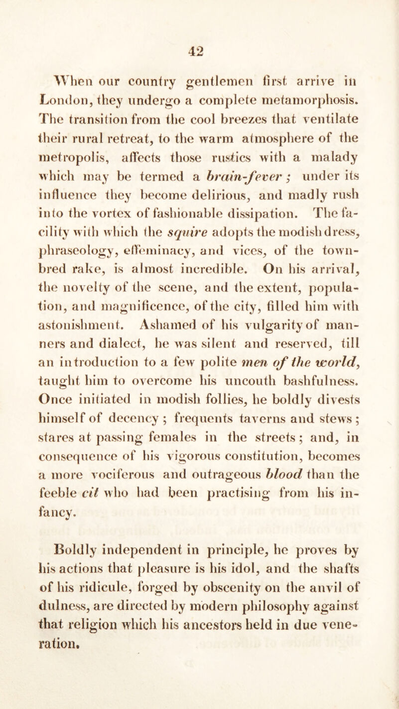 When our country gentlemen first arrive in London, they undergo a complete metamorphosis. The transition from the cool breezes that ventilate their rural retreat, to the warm atmosphere of the metropolis, affects those rustics with a malady which may be termed a brain-fever; under its influence they become delirious, and madly rush into the vortex of fashionable dissipation. The fa- cility with w hich the squire adopts the modish dress, phraseology, effeminacy, and vices, of the town- bred rake, is almost incredible. On his arrival, the novelty of the scene, and the extent, popula- tion, and magnificence, of the city, filled him w ith astonishment. Ashamed of his vulgarity of man- ners and dialect, he was silent and reserved, till an introduction to a few polite men of the world, taught him to overcome his uncouth bashfulness. Once initiated in modish follies, he boldly divests himself of decency ; frequents taverns and stews; stares at passing females in the streets; and, in consequence of his vigorous constitution, becomes a more vociferous and outrageous blood than the feeble cit who had been practising from his in- fancy. Boldly independent in principle, he proves by his actions that pleasure is his idol, and the shafts of his ridicule, forged by obscenity on the anvil of dulness, are directed by modern philosophy against that religion which his ancestors held in due vene« ration.