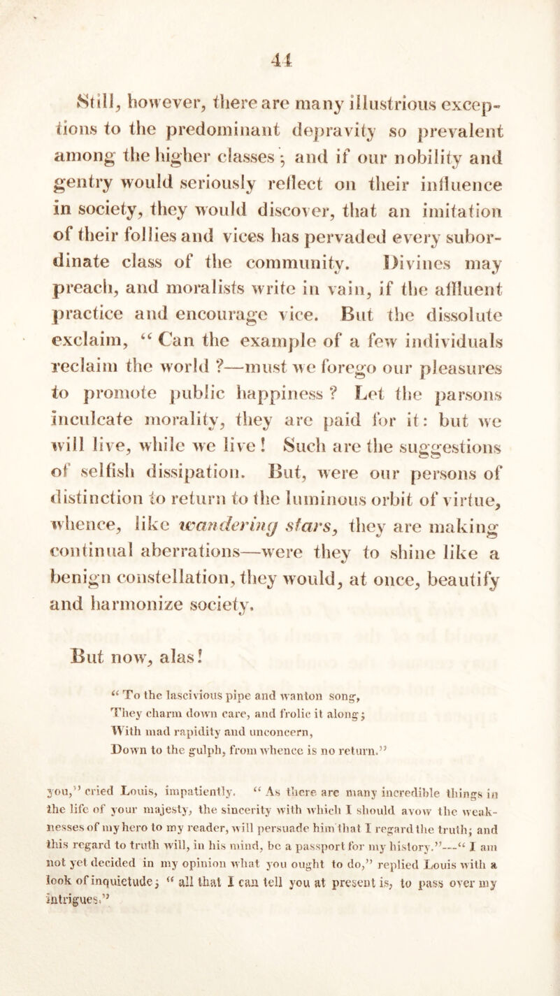 Still, however, there are many illustrious excep- tions to the predominant depravity so prevalent among the higher classes *, and if our nobility and gentry would seriously reilect on their influence in society, they would discover, that an imitation of their follies and vices has pervaded every subor- dinate class of the community. Divines may preach, and moralists write in vain, if the affluent practice and encourage vice. But the dissolute exclaim, ££ Can the example of a few individuals reclaim the world ?—must we forego our pleasures to promote public happiness ? Lot the parsons inculcate morality, they are paid for it: but we will live, while we live ! Such are the suggestions of selfish dissipation. But, were our persons of distinction to return to the luminous orbit of virtue, whence, like wandering stars, they are making continual aberrations—were they to shine like a benign constellation, they would, at once, beautify and harmonize society. But now, alas! i( To the lascivious pipe and wanton song-, They charm down care, and frolic it along; With mad rapidity and unconcern, Down to the gulph, from whence is no return.” you,5’ cried Louis, impatiently. “ As there are many incredible things in the life of your majesty, the sincerity with which I should avow the weak- nesses of my hero to my reader, will persuade him that I regard the truth; and this regard to truth will, in his mind, be a passport for my history.”—“ I am not yet decided in my opinion what you ought to do,” replied XiOuis with a look of inquietude 5 all that I can tell you at present is, to pass over my intrigues,”