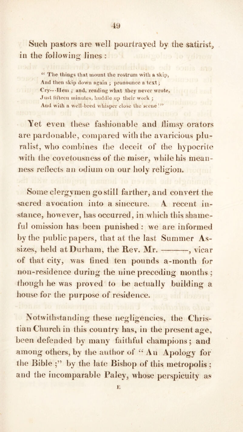 i Such pastors are well pourtrayed by the satirist, in the following lines : “ The things that mount the rostrum with a skip, And then skip down again ; pronounce a text; Cry—-Hem ; and, reading what they never wrote, Just fifteen minutes, huddle up their work ; And with a well-bred whisper close the scene 1 >y Yet even these fashionable and flimsy orators are pardonable, compared with the avaricious plu- ralist, who combines the deceit of the hypocrite with the covetousness of the miser, while his mean- ness reflects an odium on our holy religion. Some clergymen go still farther, and convert the sacred avocation into a sinecure. A recent in- stance, however, has occurred, in which this shame- ful omission lias been punished : we are informed by the public papers, that at the last Summer As- sizes, held at Durham, the Rev. Mr. , vicar of that city, was fined ten pounds a-month for non-residence during the nine preceding months ; though he was proved to be actually building a house for the purpose of residence. Notwithstanding these negligencies, the Chris- tian Church in this country has, in the present age, been defended by many faithful champions; and among others, by the author of u An Apology for the Bible by the late Bishop of this metropolis ; and the incomparable Paley, whose perspicuity as E