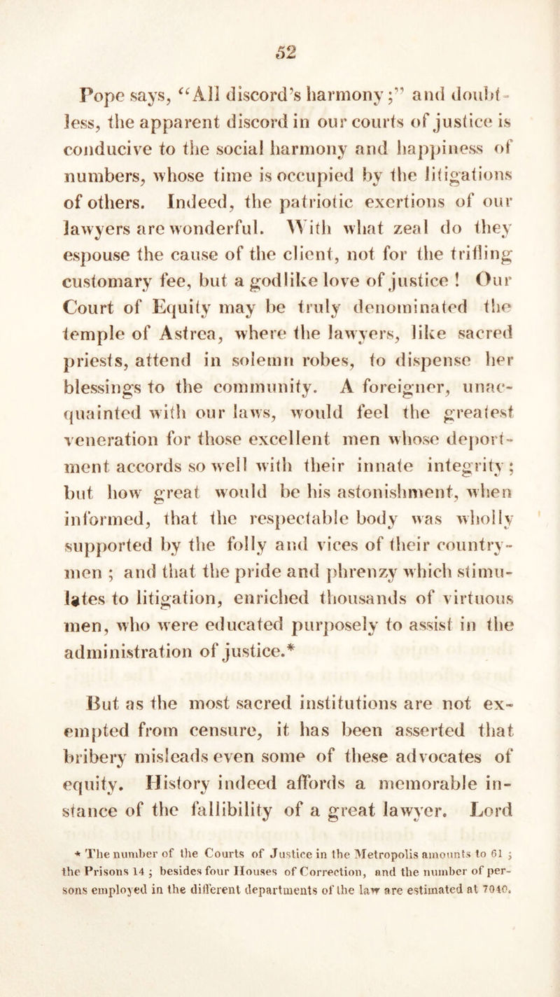 Pope says, “All discord’s harmony;'’ and doubt- less, the apparent discord in our courts of justice is conducive to the social harmony and happiness of numbers, whose time is occupied by the litigations of others. Indeed, the patriotic exertions of our lawyers arc wonderful. With what zeal do they espouse the cause of the client, not for the trifling customary fee, but a godlike love of justice ! Our Court of Equity may be truly denominated the temple of Asfrea, where the lawyers, like sacred priests, attend in solemn robes, to dispense her blessings to the community. A foreigner, unac- quainted with our laws, would feel the greatest veneration for those excellent men whose deport- ment accords so well with their innate integrity; but how great would be his astonishment, when informed, that the respectable body was wholly supported by the folly and vices of their country- men ; and that the pride and phrenzy which stimu- lates to litigation, enriched thousands of virtuous men, who were educated purposely to assist in the administration of justice.* But as the most sacred institutions are not ex- empted from censure, it has been asserted that bribery misleads even some of these advocates of equity. History indeed affords a memorable in- stance of the fallibility of a great lawyer. Lord * The number of the Courts of Justice in the Metropolis amounts to 61 ; the Prisons 14 j besides four Houses of Correction, and the number of per- sons employed in the different departments of the law are estimated at 7040.