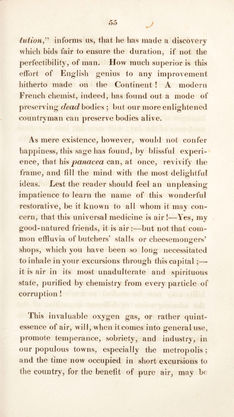 J tution,” informs us, that he has made a discovery which bids fair to ensure the duration, if not the perfectibility, of man. How much superior is this effort of English genius to any improvement hitherto made on the Continent ! A modern French chemist, indeed, has found out a mode of preserving dead bodies ; but our more enlightened countryman can preserve bodies alive. As mere existence, however, would not confer happiness, this sage has found, by blissful experi- ence, that his panacea can, at once, revivify the frame, and till the mind with the most delightful ideas. Lest the reader should feel an unpleasing impatience to learn the name of this wonderful restorative, be it known to all whom it may con- cern, that this universal medicine is air !—Yes, my good-natured friends, it is air:—but not that com- mon effluvia of butchers’ stalls or cheesemongers’ shops, which you have been so long necessitated to inhale in your excursions through this capital;—- it is air in its most unadulterate and spirituous state, purified by chemistry from every particle of corruption ! This invaluable oxygen gas, or rather quint- essence of air, will, when it comes into general use, promote temperance, sobriety, and industry, in our populous towns, especially the metropolis; and the time now occupied in short excursions to the country, for the benefit of pure air, may be