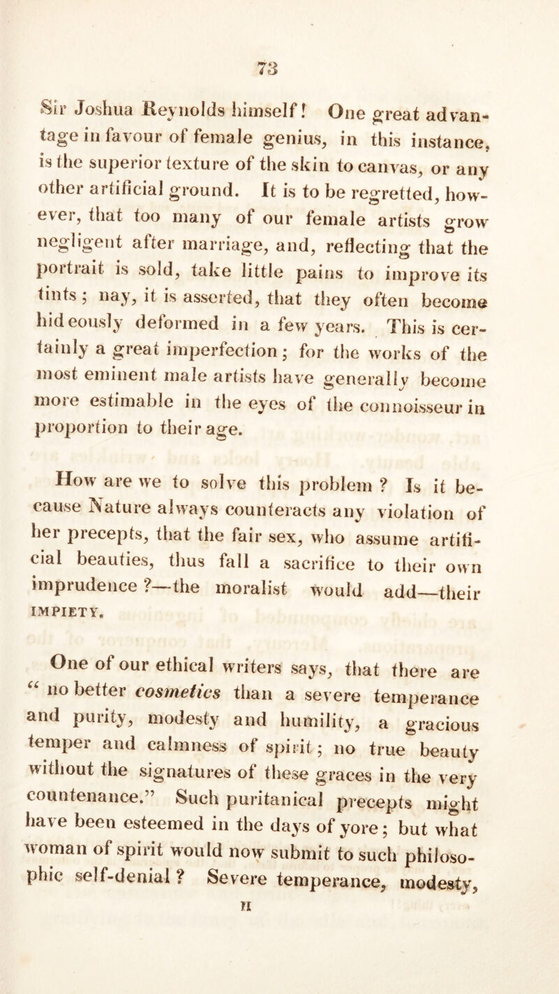 Sir Joshua Reynolds himself! One great advan- tage m favour of female genius, in this instance, is the superior texture of the skin to canvas, or any other artificial ground. It is to be regretted, how- ever, that too many of our female artists grow negligent after marriage, and, rejecting that the poitiait is sold, take little pains to improve its tints; nay, it is asserted, that they often become hideously deformed in a few years. This is cer- tainly a great imperfection; for the works of the most eminent male artists have generally become more estimable in the eyes of the connoisseur in proportion to their age. How are we to solve this problem ? Is it be- cause Nature always counteracts any violation of bei piecepts, that the fair sex, who assume artifi- cial beauties, thus fall a sacrifice to their own imprudence ?—the moralist would add—their IMPIETY. One of our ethical writers says, that there are “ 1,0 better cosmetics than a severe temperance and purity, modesty and humility, a gracious temper and calmness of spirit; no true beauty without the signatures of these graces in the very countenance.” Such puritanical precepts might have been esteemed in the days of yore; but what woman of spirit would now submit to such philoso- phic self-denial ? Severe temperance, modesty, h
