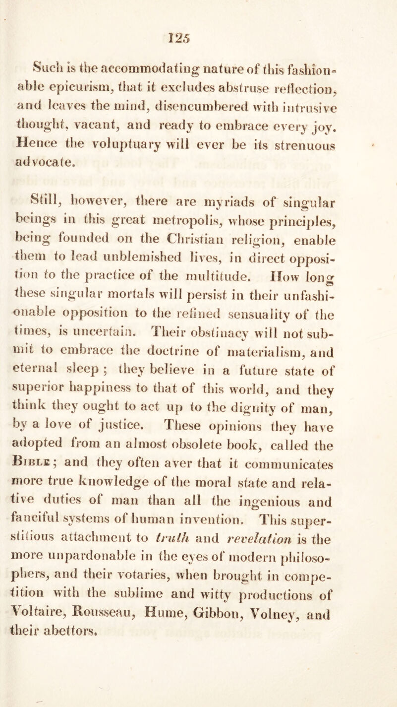 Such is the accommodating nature of this fashion- able epicurism, that it excludes abstruse reflection, and leaves the mind, disencumbered with intrusive thought, vacant, and ready to embrace every joy. Hence the voluptuary will ever be its strenuous advocate. Still, however, there are myriads of singular beings in this great metropolis, whose principles, being founded on the Christian religion, enable them to lead unblemished lives, in direct opposi- tion to the practice of the multitude. How lon^ these singular mortals will persist in their unfashi- onable opposition to the relined sensuality of (lie times, is uncertain. Their obstinacy will not sub- mit to embrace the doctrine of materialism, and eternal sleep ; they believe in a future state of superior happiness to that of this world, and they think they ought to act up to the dignity of man, by a love of justice. These opinions they have adopted from an almost obsolete book, called the Bible; and they often aver that it communicates more true knowledge of the moral state and rela- tive duties of man than all the ingenious and fanciful systems of human invention. This super- stitious attachment to truth and revelation is the more unpardonable in the eyes of modern philoso- phers, and their votaries, when brought in compe- tition with the sublime and witty productions of Voltaire, Rousseau, Hume, Gibbon, Volney, and their abettors.