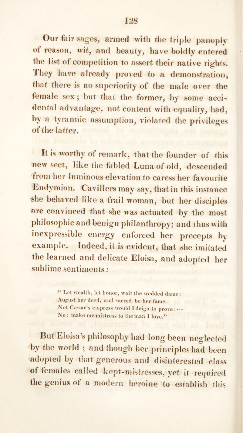 Our fair sages, armed with the triple panoply ot reason, wit, and beauty, have boldly entered the list of competition to assert their native rights. They have already proved to a demonstration, that there is no superiority of the male over the female sex; but that the former, by some acci- dental advantage, not content with equality, had, h.Y a tyrannic assumption, violated the privileges of the latter. It is worthy of remark, that the founder of this new sect, like the fabled Luna of old, descended from her luminous elevation to caress her favourite Endymion. Cavillers may say, that in this instance she behaved like a frail woman, but her disciples are convinced that she was actuated by the most philosophic and benign philanthropy; and thus with inexpressible energy enforced her precepts by example. Indeed, it is evident, that she imitated the learned and delicate Eloisa, and adopted her sublime sentiments : .Let wealth, let honor, wait the wedded dame: August her deed, and sacred be her fame. Not Ca'sar’s empress would I deign to prove - No: make me mistress to the man I love.” But Eloisa s philosophy had long been neglected by the world ; and though her principles had been adopted by that generous and disinterested class of females called kept-mistresses, yet it required the genius of a modern heroine to establish this