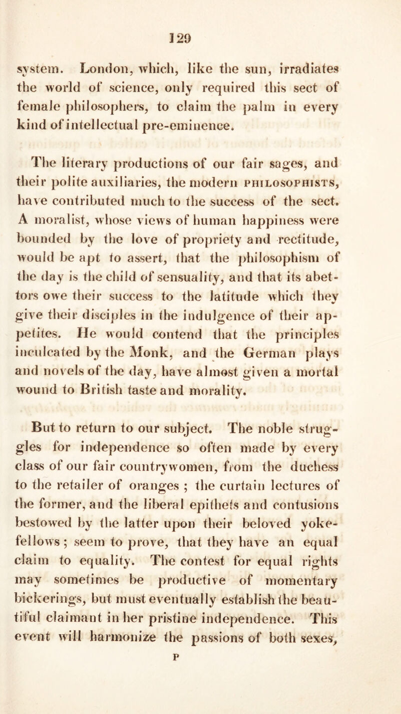 system. London, which, like the sun, irradiates the world of science, only required this sect of female philosophers, to claim the palm in every kind of intellectual pre-eminence. The literary productions of our fair sages, and their polite auxiliaries, the modern philosophists, have contributed much to the success of the sect. A moralist, whose views of human happiness were bounded by the love of propriety and rectitude, would be apt to assert, that the philosophism of the day is the child of sensuality, and that its abet- tors owe their success to the latitude which they give their disciples in the indulgence of their ap- petites. He would contend that the principles inculcated by the Monk, and the German plays and novels of the day, have almost given a mortal wound to British tasteand morality. But to return to our subject. The noble strug- gles for independence so often made by every class of our fair countrywomen, from the duchess to the retailer of oranges ; the curtain lectures of the former, and the liberal epithets and contusions bestowed by the latter upon their beloved yoke- fellows ; seem to prove, that they have an equal claim to equality. The contest for equal rights may sometimes be productive of momentary bickerings, but must eventually establish the beau- tiful claimant in her pristine independence. This event will harmonize the passions of both sexes, p