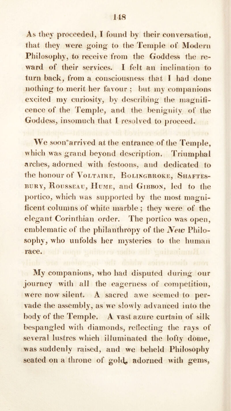 118 As they proceeded, I found by their conversation, that they were going to the Temple of Modern Philosophy, to receive from the Goddess the re- ward of their services. I felt an inclination to turn back, from a consciousness that I had done nothing to merit her favour ; but my companions excited my curiosity, by describing the magnifi- cence of the Temple, and the benignity of the Goddess, insomuch that I resolved to proceed. We soon'arrived at the entrance of the Temple, which was grand beyond description. Triumphal arches, adorned with festoons, and dedicated to the honour of Voltaire, Bolingbroke, Shaftes- bury, Rousseau, II ume, and Gibbon, led to the portico, which was supported by the most magni- ficent columns of white marble ; they were of the elegant Corinthian order. The portico was open, emblematic of the philanthropy of the New Philo- sophy, who unfolds her mysteries to the human race. My companions, who had disputed during our journey with all the eagerness of competition, were now silent. A sacred awe seemed to per- vade the assembly, as we slowly advanced into the body of the Temple. A vast azure curtain of silk bespangled with diamonds, reflecting the rays of several lustres which illuminated the lofty dome, was suddenly raised, and we beheld Philosophy seated on a throne of gold* adorned with gems,