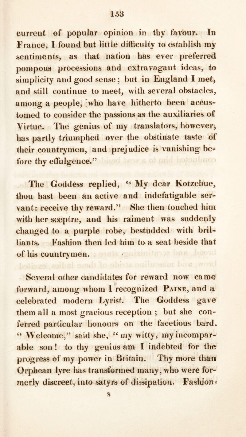 current of popular opinion in thy favour. In France, I found but little difficulty to establish my sentiments, as that nation has ever preferred pompous processions and extravagant ideas, to simplicity and good sense; but in England I met, and still continue to meet, with several obstacles, among a people, who have hitherto been accus- tomed to consider the passions as the auxiliaries of Virtue. The genius of my translators, however, has partly triumphed over the obstinate taste of their countrymen, and prejudice is vanishing be- fore thy effulgence.” The Goddess replied, “ My dear Kotzebue, thou hast been an active and indefatigable ser- vant: receive thy reward.” She then touched him with her sceptre, and his raiment was suddenly changed to a purple robe, bestudded with bril- liants. Fashion then led him to a seat beside that of his countrymen. Several other candidates for reward now came forward, among whom 1 recognized Paine, and a celebrated modern Lyrist. The Goddess gave them all a most gracious reception ; but she con- ferred particular honours on the facetious bard. “ Welcome,” said she, “my witty, my incompar- able son ! to thy genius am I indebted for the progress of my power in Britain. Thy more than Orphean lyre has transformed many, who were for- merly discreet, into satyrs of dissipation. Fashion? H