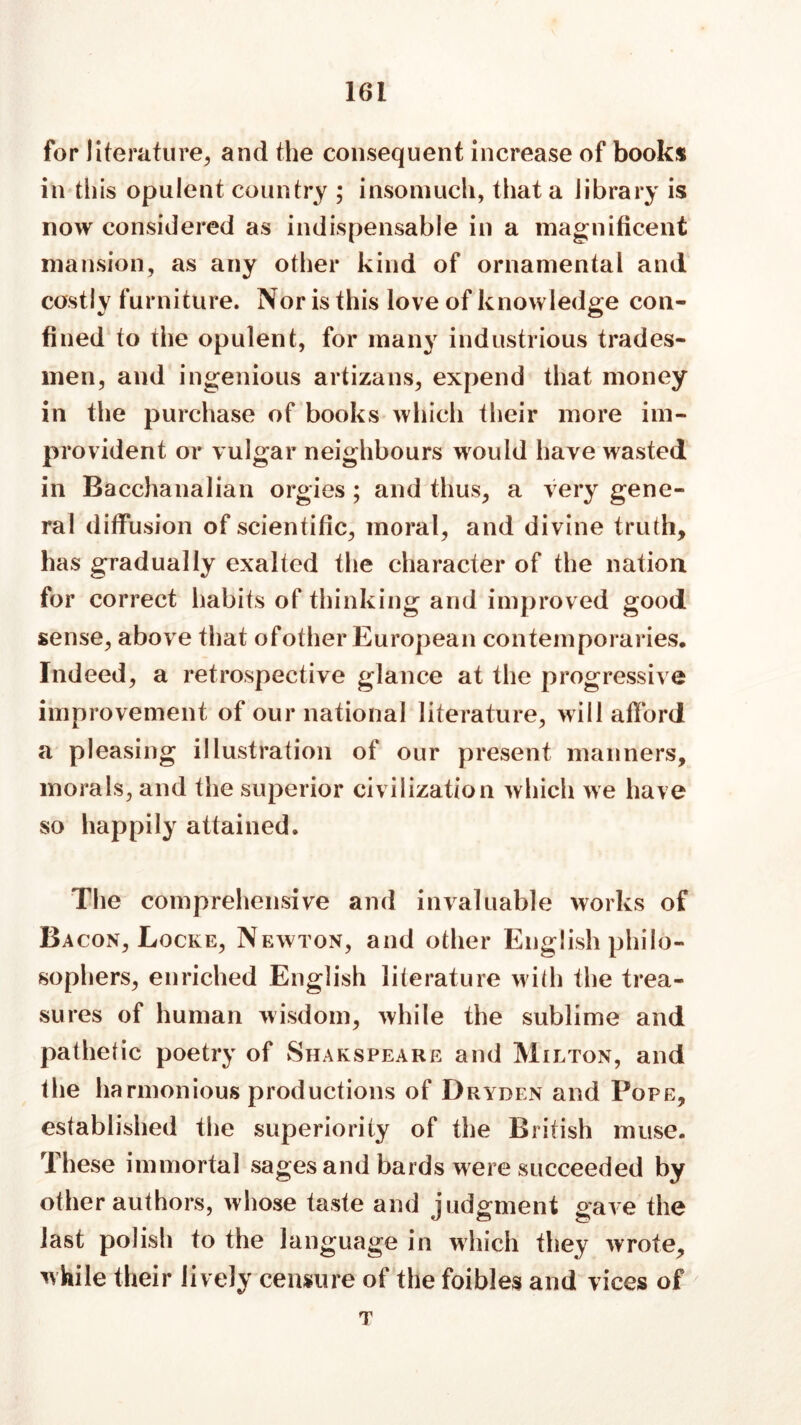 for literature, and the consequent increase of books in this opulent country ; insomuch, that a library is now considered as indispensable in a magnificent mansion, as any other kind of ornamental and costly furniture. Nor is this love of knowledge con- fined to the opulent, for many industrious trades- men, and ingenious artizans, expend that money in the purchase of books which their more im- provident or vulgar neighbours would have wasted in Bacchanalian orgies ; and thus, a very gene- ral diffusion of scientific, moral, and divine truth, has gradually exalted the character of the nation for correct habits of thinking and improved good sense, above that ofother European contemporaries. Indeed, a retrospective glance at the progressive improvement of our national literature, will afford a pleasing illustration of our present manners, morals, and the superior civilization which we have so happily attained. The comprehensive and invaluable works of Ba con, Locke, Newton, and other English philo- sophers, enriched English literature with the trea- sures of human wisdom, while the sublime and pathetic poetry of Shakspeare and Milton, and the harmonious productions of Dryden and Pope, established the superiority of the British muse. These immortal sages and bards were succeeded by other authors, whose taste and judgment gave the last polish to the language in which they wrote, while their lively censure of the foibles and vices of T