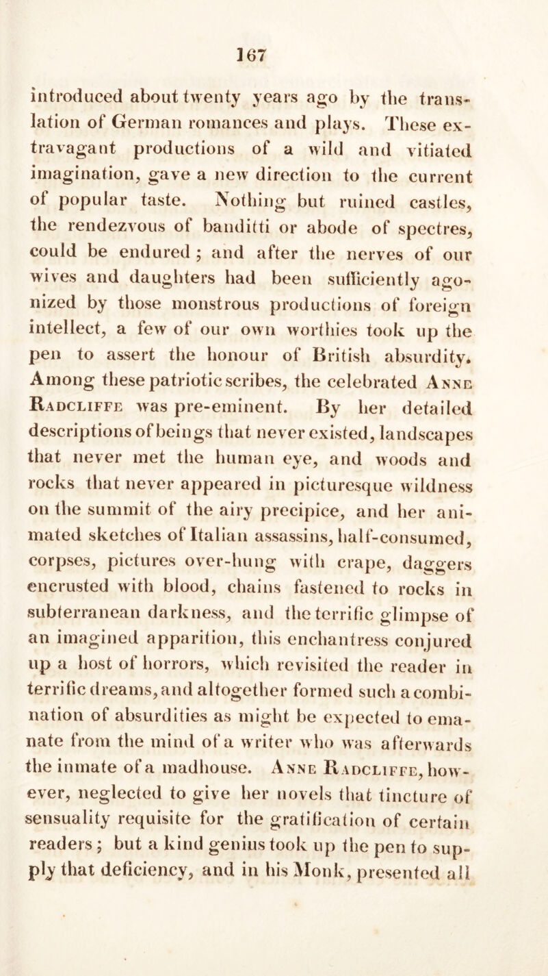 ] 67 introduced about twenty years ago by the trans- lation of German romances and plays. These ex- travagant productions of a wild and vitiated imagination, gave a new direction to the current ot popular taste. Nothing but ruined castles, the rendezvous of banditti or abode of spectres, could be endured ; and after the nerves of our wives and daughters had been sufficiently ago- nized by those monstrous productions of foreign intellect, a few of our own worthies took up the pen to assert the honour of British absurdity. Among these patriotic scribes, the celebrated Anne Radcliffe was pre-eminent. By her detailed descriptions of beings that never existed, landscapes that never met the human eye, and woods and rocks that never appeared in picturesque wildness on the summit of the airy precipice, and her ani- mated sketches of Italian assassins, half-consumed, corpses, pictures over-hung with crape, daggers encrusted with blood, chains fastened to rocks in subterranean darkness, and the terrific glimpse of an imagined apparition, this enchantress conjured up a host of horrors, which revisited the reader ili terrific dreams, and altogether formed such a combi- nation of absurdities as might be expected to ema- nate from the mind of a writer who was afterwards the inmate of a madhouse. Anne Badcliffe, how- ever, neglected to give her novels that tincture of sensuality requisite for the gratification of certain readers; but a kind genius took up the pen to sup- ply that deficiency, and in his Monk, presented all