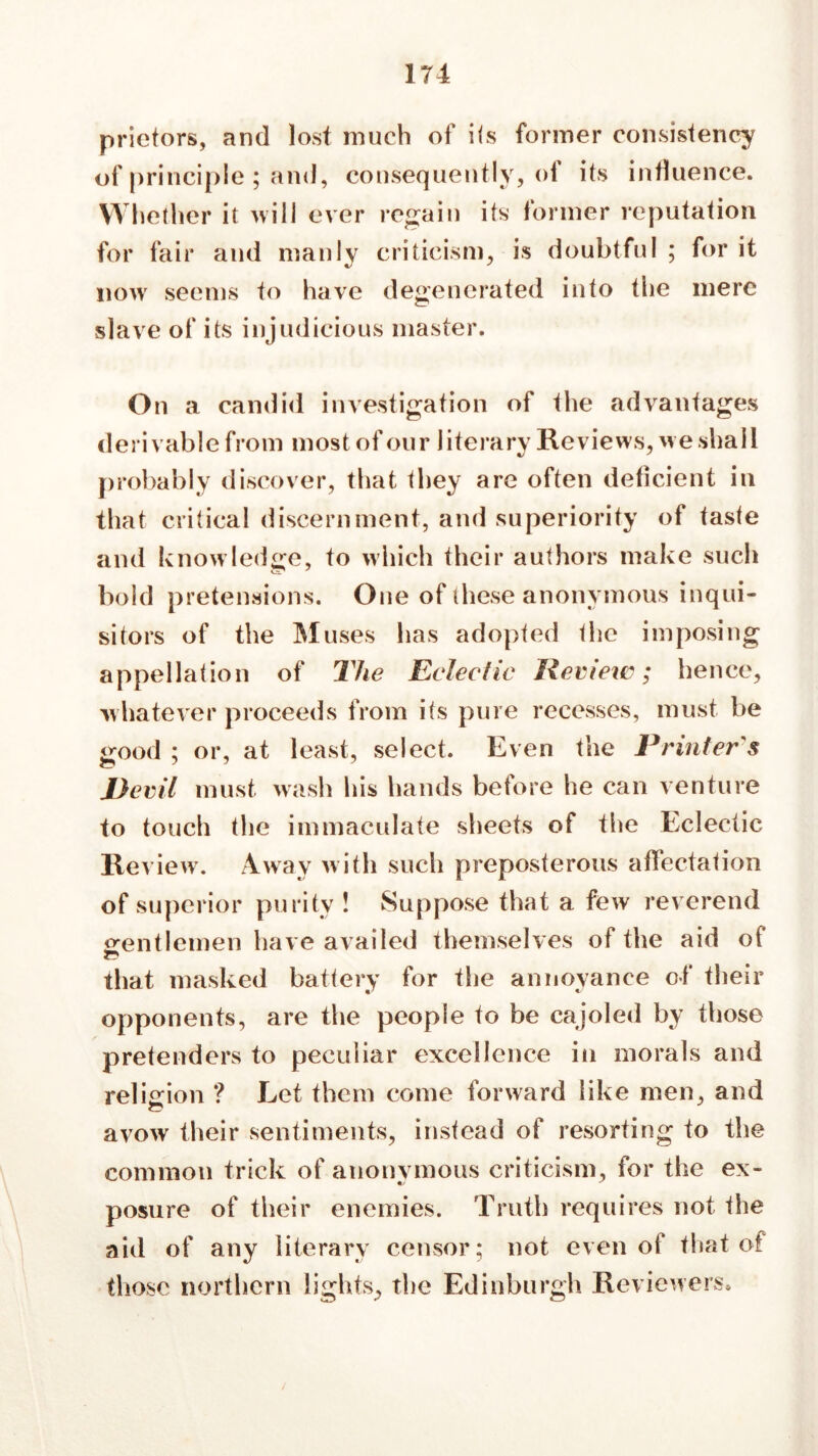 prietors, and lost much of its former consistency of principle ; and, consequently, of its influence. Whether it will ever regain its former reputation for fair and manly criticism, is doubtful ; for it now seems to have degenerated into the mere slave of its injudicious master. On a candid investigation of the advantages derivable from most of our literary Reviews, we shall probably discover, that they are often deficient in that critical discernment, and superiority of taste and knowledge, to which their authors make such bold pretensions. One of these anonymous inqui- sitors of the Muses has adopted the imposing appellation of The Eclectic Review?; hence, whatever proceeds from its pure recesses, must be good ; or, at least, select. Even the Printer's Devil must wash his hands before he can venture to touch the immaculate sheets of the Eclectic Review. Away with such preposterous affectation of superior purity ! Suppose that a few reverend gentlemen have availed themselves of the aid of that masked battery for the annoyance of their opponents, are the people to be cajoled by those pretenders to peculiar excellence in morals and religion ? Let them come forward like men, and avow their sentiments, instead of resorting to the common trick of anonymous criticism, for the ex- posure of their enemies. Truth requires not the aid of any literary censor; not even of that of those northern lights, the Edinburgh Reviewers,