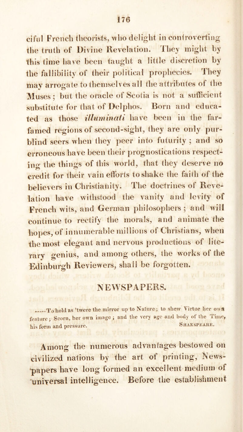 cifuI French theorists, ->vho delight in controverting the truth of Divine Revelation. They might by this time have been taught a little discretion by the fallibility of their political prophecies. They mav arrogate to themselves all the attributes of the « o Muses; but the oracle of Scotia is not a sufficient substitute for that of Delphos. Born and educa- ted as those illuminati have been in the far- famed regions of second-sight, they are only pur- blind seers when they peer into futurity ; and so erroneous have been their prognostications respect- ing the thi ngs of this world, that they deserve no *— credit for their vain efforts to shake the faith of the believers in Christianity. The doctrines of Reve- lation have withstood the vanity and levity of French wits, and German philosophers ; and will continue to rectify the morals, and animate the hopes, of innumerable millions of Christians, when the most elegant and nervous productions of lite- rary genius, and among others, the works of the Edinburgh Reviewers, shall be forgotten. NEWSPAPERS. To hold as ’twere the mirror up to Nature; to shew Virtue her 07; n feature; Scorn, her own image ; and the very age and body of the Time, his form and pressure. Shakspeare. Among the numerous advantages bestowed on civilized nations by the art of printing, News- papers have long formed an excellent medium of universal intelligence. Before the establishment