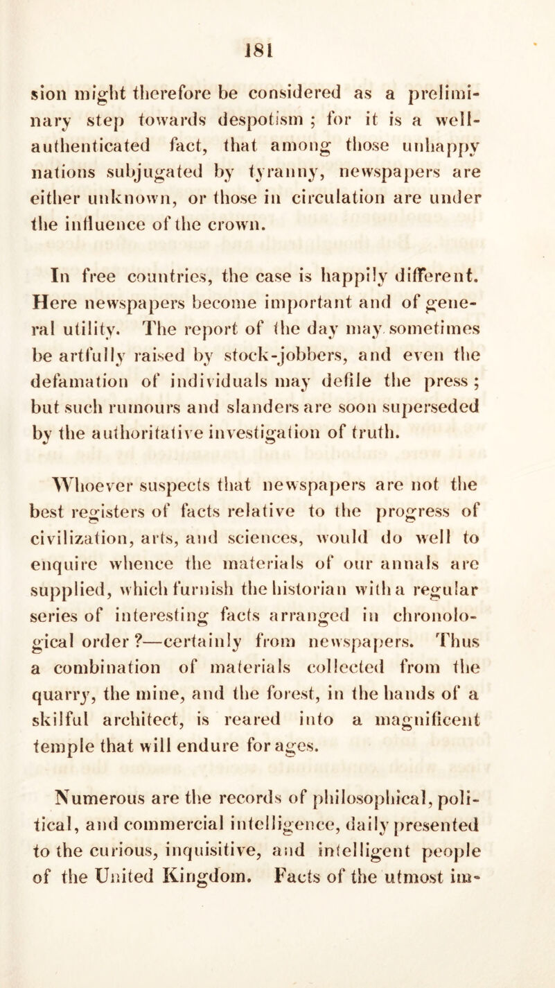 sion might therefore be considered as a prelimi- nary step towards despotism ; for it is a well- authenticated fact, that among those unhappy nations subjugated by tyranny, newspapers are either unknown, or those in circulation are under the influence of the crown. In free countries, the case is happily different. Here newspapers become important and of gene- ral utility. The report of the day may sometimes be artfully raised by stock-jobbers, and even the defamation of individuals may defile the press; but such rumours and slanders are soon superseded by the authoritative investigation of truth. Whoever suspects that newspapers are not the best registers of facts relative to the progress of civilization, arts, and sciences, would do well to enquire whence the materials of our annals are supplied, which furnish the historian with a regular series of interesting facts arranged in chronolo- gical order ?—certainly from newspapers. Thus a combination of materials collected from the quarry, the mine, and the forest, in the hands of a skilful architect, is reared into a magnificent temple that will endure forages. Numerous are the records of philosophical, poli- tical, and commercial intelligence, daily presented to the curious, inquisitive, and inlelligent people of the United Kingdom. Facts of the utmost ini-